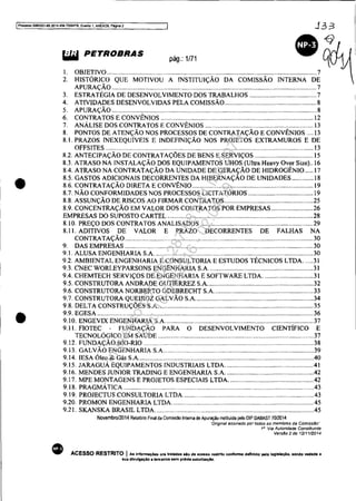 IProces9n 5083351-89.2(l1~.404.7000lPR. Evento 1, ANEX09. Pégl!"18 2
J33
•
•
APURAÇÃO ............................................................................................................................ 7
3. ESTRATÉGIA DE DESENVOLVIMENTO DOS TRABALHOS ........................................ 7
4. ATIVIDADES DESENVOLVIDAS PELA COMISSÃO ....................................................... 8
5. APURAÇÃO ............................................................................................................................ 8
6. CONTRATOS E CONVÊNIOS ............................................................................................ 12
7. ANÁLISE DOS CONTRATOS E CONVÊNIOS ................................................................. 13
8. PONTOS DE ATENÇÃO NOS PROCESSOS DE CONTRATAÇÃO E CONVÊNIOS .... 13
8.1. PRAZOS INEXEQuíVEIS E INDEFINiÇÃO NOS PROJETOS EXTRAMUROS E DE
OFFSITES .............................................................................................................................. 13
8.2. ANTECIPAÇÃO DE CONTRATAÇÕES DE BENS E SERViÇOS ................................... 15
8.3. ATRASO NA INSTALAÇÃO DOS EQUIPAMENTOS UHOS (Ultra Heavy Over Size).. 16
8.4. ATRASO NA CONTRATAÇÃO DA UNIDADE DE GERAÇÃO DE HIDROGÊNIO ..... 17
8.5. GASTOS ADICIONAIS DECORRENTES DA HIBERNAÇÃO DE UNIDADES ............. 18
8.6. CONTRATAÇÃO DIRETA E CONVÊNIO......................................................................... 19
8.7. NÃO CONFORMIDADES NOS PROCESSOS LICITATÓRIOS ....................................... 19
8.8. ASSUNÇÃO DE RISCOS AO FIRMAR CONTRATOS .....................................................25
8.9. CONCENTRAÇÃO EM VALOR DOS CONTRATOS POR EMPRESAS .........................26
EMPRESAS DO SUPOSTO CARTEL ........................................................................................28
8.10. PREÇO DOS CONTRATOS ANALISADOS ....................................................................29
8.11. ADITIVOS DE VALOR E PRAZO DECORRENTES DE FALHAS NA
CONTRATAÇÃO..................................................................................................................30
9. DAS EMPRESAS .................................................................................................................30
9.1. ALUSA ENGENHARIA S.A................................................................................................30
9.2. AMBIENTAL ENGENHARIA E CONSULTORIA E ESTUDOS TÉCNICOS LTDA...... 31
9.3. CNEC WORLEYPARSONS ENGENHARIA S.A. ..............................................................31
9.4. CHEMTECH SERViÇOS DE ENGENHARIA E SOFTWARE LTDA..............................31
9.5. CONSTRUTORA ANDRADE GUTIERREZ S.A................................................................32
9.6. CONSTRUTORA NORBERTO ODEBRECHT S.A. ........................................................... 33
9.7. CONSTRUTORA QUEIROZ GALVÃO S.A.......................................................................34
9.8. DELTA CONSTRUÇÕES S.A..............................................................................................35
9.9. EGESA ................................................................................................................................... 36
9.10. ENGEVIX ENGENHARIA S.A. ......................................................................................... 37
9.11. FIOTEC - FUNDAÇÃO PARA O DESENVOLVIMENTO CIENTÍFICO E
TECNOLÓGICO EM SAÚDE .............................................................................................. 37
9.12. FUNDAÇÃO BIO-RIO ................................................................................................... 38
9.13. GALVÃO ENGENHARIA S.A..........................................................................................39
9.14. lESA Óleo & Gás S.A..........................................................................................................40
9.15. JARAGUÁ EQUIPAMENTOS INDUSTRIAIS LTDA.....................................................41
9.16. MENDES JUNIOR TRADING E ENGENHARIA S.A. ....................................................42
9.17. MPE MONTAGENS E PROJETOS ESPECIAIS LTDA...................................................42
9.18. PRAGMÁTICA ...............................................................................................................43
9.19. PROJECTUS CONSULTORIA LTDA. ..............................................................................43
9.20. PROMON ENGENHARIA LTDA. ..................................................................................... 45
9.21. SKANSKA BRASIL LTDA. ...............................................................................................45
Novembro/2014 Relal6rio Final da Comissao Inlema de Apuraçao insliluida pelo DIP DABAST 70/2014
•
·Ongmal assmado portados os membros da Comissão'·
111
Via Autoridade Constituinte
VersSo 2 de 12/1112014
ACESSO RESTRITO I As infonnaç6es ora trAtadall .io de ACéflIIO restrito conforme definido pela lentalação. sendo vedada 11
sua divulgação li tercelroll sem prévia autorlzaçlo.
Impressopor:025.287.681-41Inq3979
Em:10/05/2016-02:04:19
 