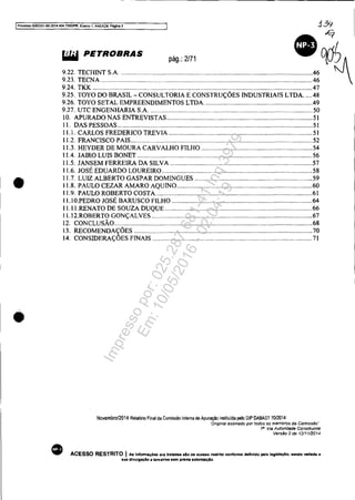 t Processo 5083351.89.2014.404.7000IPR, EVénlO 1, ANEX09, Péglna 3 i3<j
•
•
k?
&iIiI PETROBRAS pág.: 2/71 op!J
;;i :::::~SA:::::: q9.24. TKK .....................................................................................................................................47
9.25. TOYO DO BRASIL - CONSULTORIA E CONSTRUÇÕES INDUSTRIAIS LTDA. ....48
9.26. TOYO SETAL EMPREENDIMENTOS LIDA. ................................................................49
9.27. UTC ENGENHARIA S.A. .................................................................................................. 50
•
10. APURADO NAS ENTREVISTAS ........................................................................................ 51
lI. DAS PESSOAS ...................................................................................................................... 51
I I.I. CARLOS FREDERICO TREVIA ....................................................................................... 5I
11.2. FRANCISCO PAIS..............................................................................................................52
11.3. HEYDER DE MOURA CARVALHO FILHO ...................................................................54
11.4. JAIRO LUIS BONET .......................................................................................................... 56
11.5. JANSEM FERREIRA DA SILVA ......................................................................................57
11.6. JOSÉ EDUARDO LOUREIRO .......................................................................................... 5.8
11.7. LUIZ ALBERTO GASPAR DOMINGUES ....................................................................... 59
11.8. PAULO CEZAR AMARO AQUINO..................................................................................60
11.9. PAULO ROBERTO COSTA...............................................................................................61
I I.IO.PEDRO JOSÉ BARUSCO FILHO .....................................................................................64
II.II.RENATO DE SOUZA DUQUE .........................................................................................66
11.12.ROBERTO GONÇALVES .................................................................................................67
12. CONCLUSÃO..............................................;......................................................................... 68
13. RECOMENDAÇÕES ............................................................................................................70
14. CONSIDERAÇÕES FINAIS .................................................................................................71
Novembro/2014 Relalório Final da Comiss!o Inlerna de Apuraç!o insliluida pelo DIP DABAST 70/2014
'Ongmal assinado por todos os membros da Comissão"
1· Via Autoridade Constituinte
Versão 2 de 12/1112014
ACESSO RESTRITO I As Infonnaç6H Orl trataaas alo de acasso restrito conforme definido pela legislação. sendo ved.da li
sua dlvulgaçAo li terceiros .em previa .utonzaçlo,
Impressopor:025.287.681-41Inq3979
Em:10/05/2016-02:04:19
 
