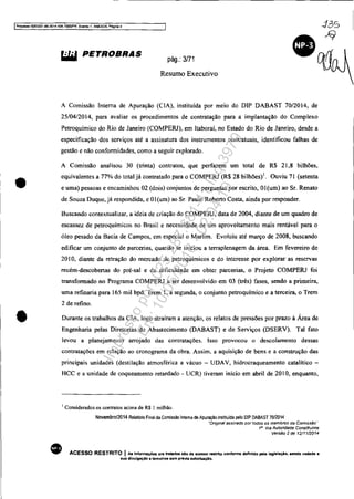 IProcesso 5083351-89.2C14 4D4.70001F'R, Even!1:I1, ANEX09. Pég,na 4
•
•
WiI PETROBRAS
pág.: 3/71
Resumo Executivo
A Comissão Interna de Apuração (C IA), instituída por meio do DIP DABAST 70/2014, de
25/04/201 4, para avaliar os procedimentos de contratação para a implantação do Complexo
Petroquímico do Rio de Janeiro (COMPERJ), em [taboraí, no Estado do Rio de Janeiro, desde a
especificação dos serviços até a assinatura dos instrumentos contratuais, identificou falhas de
gestão e não conformidades, como a seguir explorado.
A Comissão analisou 30 (trinta) contratos, que perfazem um total de R$ 21,8 bilhões,
equivalentes a 77% do total já contratado para o COMPERJ (R$ 28 bilhões)l. Ouviu 71 (setenta
e uma) pessoas e encaminhou 02 (dois) conjuntos de perguntas por escrito, Ol(um) ao Sr. Renato
de Souza Duque, já respondida, e OI (um) ao Sr. Paulo Roberto Costa, ainda por responder.
Buscando contextualizar, a ideia de criação do COMPERJ, data de 2004, diante de um quadro de
escassez de petroquímicos no Brasil e necessidade de um aproveitamento mais rentável para O
óleo pesado da Bacia de Campos, em especial o Marlim. Evoluiu até março de 2008, buscando
edificar um conjunto de parcerias, quando se iniciou a terraplenagem da área. Em fevereiro de
20 IO, diante da retração do mercado de petroquímicos e do interesse por explorar as reservas
recém-descobertas do pré-sal e da dificuldade em obter parcerias, o Projeto COMPERJ foi
transformado no Programa COMPERJ a ser desenvolvido em 03 (três) fases, sendo a primeira,
uma refinaria para 165 mil bpd, Trem I, a segunda, o conjunto petroquimico e a terceira, o Trem
2 de refino.
Durante os trabalhos da ClA, logo atraíram a atenção, os relatos de pressões por prazo à Área de
Engenharia pelas Diretorias de Abastecimento (DABAST) e de Serviços (DSERV). Tal fato
levou a planejamento arrojado das contratações. Isso provocou o desco[amento dessas
contratações em relação ao cronograma da obra. Assim. a aquisição de bens e a construção das
principais unidades (destilação atmosférica a vácuo - UDAV, hidrocraqueamento catalítico -
HCC e a unidade de coqueamento retardado - UCR) tiveram início em abril de 2010, enquanto,
•
I Considerados os contratos acima de R$ 1 milhão.
Novembro/2014 Relalório Final oa Comissão Inlema oe Apuraçao insliluioa pelo DlP DABAST 70/2014
"Origmal assinado por todos os membros da ComIssão,-
16
Via Autoridade Constituinte
Versão 2 de 12/1112014
ACESSO RESTRITO I As Informações ora tratldn 110 de açesllo reltrtto conforme definido pela leglalaçio, sendo vudada a
lIua dlvulgaçlo fi terceiros 118m previa autoriaçAo.
Impressopor:025.287.681-41Inq3979
Em:10/05/2016-02:04:19
 