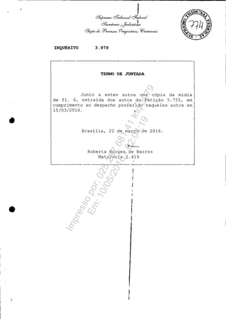 •
•
INQUÉRITO 3.979
TERMO DE JUNTADA
Junto a estes autos uma cópia da mídia
de fl. 6, extraída dos autos da Petição 5.755, em
cumprimento ao despacho profer'ido naqueles autos em
15/03/2016 .
Brasília, 22 de março de 2016.
t--:-
Roberta Borges de Barros
Matrícula 2.419
Impressopor:025.287.681-41Inq3979
Em:10/05/2016-02:04:19
 