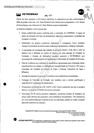 IProcesso 5063351-89.2014 404.70001PR, Efe!11o 1, A.NEXOS, PilglnB 6
•
•
~ PETROBRAS
pág.: 5/71
Diante dos fatos apurados, a CIA buscou identificar os responsáveis por não conformidades e
falhas de gestão. entre eles, o Sr. Paulo Roberto Costa, este por prova emprestada, e o Sr. Renato
de Souza Duque, este citado pelo Sr. Paulo Roberto na prova emprestada.
Ao fmal dos trabalhos, a CIA concluiu que:
•
• Foram estabelecidos prazos irrealistas para a construção do COMPERJ. O ajuste de
prazos de execução com base em planejamento regressivo comprometeu a qualidade das
licitações e contratos.
• Indefinições nos projetos extramuros impactaram o cronograma. Como resultado,
contratos necessitaram de aditivos para condicionar equipamentos e hibernar instalações.
• A antecipação da contratação das unidades de processo (UDAV, UCR, HCC e HDT de
Médios) sem a definição do modelo de negócio que seria aplicado às Unidades de
Utilidades e Geração de Hidrogênio causaram prejuízos à PETROBRAS pela
necessidade de condicionamento de equipamentos e hibernação de Unidades de Processo;
• Falta de evidências que confirmem as justificativas apresentadas para contratação direta,
especificamente em relação à contratação por inexigibilidade do Consórcio TUC para a
construção das Unidades de Geração de Vapor e Energia, Tratamento de Água e
Efluentes;
•
•
•
Inclusão de empresas nos processos licitatórios com justificativas inconsistentes;
Formação de Comissão de Licitação com membros sem a devida qualificação e
experiência em contratações de grande porte;
Os processos licitatórios da UCR, UDAV e HCC foram conduzidos sem que os projetos
básicos e os respectivos FEEDs estivessem concluídos;
• Ocorreram, em 09 (nove) processos analisados, sucessivas revisões de estimativa de
preços (após abertura das propostas), com justificativas inconsistentes. Tais estimativas,
por vezes questionadas pelo responsável por sua elaboração, podem ter criado condições
para direcionamento de contratos;
Novembrol2014 Relatório Final da Comissão Interna de Apuraçi!o instituida pelo DIP DABAST 7012014
Dngma! assmado por todos os membros da Comissão""
1i/ Via Autoridade Constituinte
Vers"o 2 de 12/11rJ014
ACESSO RESTRITO I As Infonnaç6es 0111 tratadas alo de acesao restrito confOnne definido pela leglalaÇlO. sendo vedadll a
sua divulgação a terceiros s..n prévia autorizaçAo,
Impressopor:025.287.681-41Inq3979
Em:10/05/2016-02:04:19
 