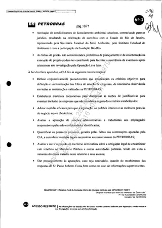 IProcesso 5083351-89_2014 4Qo&.7000JPR. E~ento 1, ANEX09. P~na 7
liW PETROBRAS
pág.: 6/71
• Aceitação de condicionantes de licenciamento ambiental abusivas, contrariando parecer
jurídico, resultando na celebração de convênio com o Estado do Rio de Janeiro,
representado pela Secretaria Estadual do Meio Ambiente, pelo Instituto Estadual do
Ambiente e com a participação da Fundação Bio-Rio;
• As falhas de gestão, não conformidades, problemas de planejamento e de coordenação na
execução do projeto podem ter contribuído para facilitar a ocorrência de eventuais ações
criminosas sob investigação pela Operação Lava Jato.
À luz dos fatos apurados, a CIA fez as seguintes recomendações:
• Definir corporativamcnte procedimentos que estabeleçam os critérios objetivos para
• definição e uniformização dos filtros de seleção de empresas, de necessária observância
em todas as contratações realizadas na PETROBRAS;
•
• Estabelecer diretrizes corporativas para disciplinar as razões de justificativas para
eventual inclusão de empresas que não atendam a algum dos critérios estabelecidos;
• Adotar medidas eficazes para que a legislação, os padrões internos e as melhores práticas
de negócio sejam obedecidas;
• Avaliar a aplicação de sanções administrativas e trabalhistas aos empregados
responsáveis pelas não conformidades identificadas;
• Quantificar os possíveis prejuízos, gerados pelas falhas das contratações apuradas pela
CIA, e considerar medidas legais necessárias ao ressarcimento da PETROBRAS;
• Avaliar e ouvir a posição de escritório criminalista sobre a obrigação legal de encaminhar
este relatório ao Ministério Público e outras autoridades públicas, tendo em vista a
natureza dos fatos tratados neste relatório e seus anexos;
• Dar prosseguimento às apurações. caso seja necessário, quando do recebimento das
respostas do Sr. Paulo Roberto Costa, bem como em caso de informações supervenientes.
Novembro/2014 Relalório Final da Com~são Inlerna de Apuração inslrtuida pelo DlP DABAST 7012014
··Orlgmal assmaClo por todos os membros da Comissão'·
1". Via Autoridade Constituinte
Versão 2 de 12/1112014
ACESSO RESTRITO IAs inform3ç6es ora tratada. slo de 8casao restrito conforme definido pela IeglstaçAo, sendo vedaoa a
sua dlvu!gaçlo a terceiros sem prévia autorizaç.lio.
Impressopor:025.287.681-41Inq3979
Em:10/05/2016-02:04:19
 