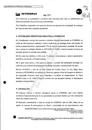 jProcesso 5083351-89.2014.404.7000J?R, Eventl) 1, ....NEXQ9. Pagina 9
•
•
~ PETROBRAS pág.: 8/71
3.1.1. Selecionar as contratações e convênios mais relevantes pelo valor ou
auditorias anteriores com possíveis não conformidades.
g~identificados em
3.1.2. Identificar responsáveis por possíveis desvios nos processos de contratação de empresas
por meio de entrevistas e pesquisa documental.
4. ATIVIDADES DESENVOLVIDAS PELA COMISSÃO
4.1. Considerando o escopo dos contratos e convênios firmados para atender ao COMPERJ, na
ordem de 300 (trezentos), conforme o critério estabelecido na estratégia foram selecionados 30
(trinta) contratos/convênios, representando 77% do total do investimento contratado. De acordo
com o escopo de avaliação definido no DIP DABAST 70/2014, nenhum contrato exclusivo de
aquisição de bens foi avaliado neste trabalho.
4.2. No curso dos trabalhos, a CIA ouviu 71 (setenta e uma) pessoas e aplicou questionários
específicos, por escrito, a 02 (duas) pessoas.
4.3. A partir desse ponto, a CIA passou a analisar o conteúdo das declarações prestadas, em
confronto com as demais documentações amealhadas, buscando o esclarecimento dos fatos.
4.4. Em 10110/2014, o Juiz da 13' Vara Federal de Curitiba, Exmo. Sr. Juiz Sérgio Moro
autorizou a PETROBRAS, na condição de vítima dos supostos crimes de lavagem de dinheiro e
de organização criminosa, pelos quais respondem o ex-diretor de Abastecimento, Sr. Paulo
Roberto Costa, e o Sr. Alberto Youssef, a utilizar nas suas apurações internas, os depoimentos
prestados à Justiça Federal.
5. APURAÇÃO
5.1. Aspectos relativos a decisões estratégicas quanto ao COMPERJ, bem como análises
econômico-financeiras deixaram de ser apresentados no presente relatório, por não constituírem
objeto dos trabalhos desta CIA.
•
5.2. Buscando contextualizar. a ideia de criação do COMPERJ, data de 2004, diante de um
quadro de escassez de petroquímicos no Brasil e necessidade de um aproveitamento mais
Novembro/2014 Relatório Final da Comissão Interna de Apuração instituida pelo OIP OABAST 7012014
··Onglnal assinado por todos os membros da Comissão"
f". Via Autoridade Constituinte
Vers.§o 2 de 1211112014
ACESSO RESTRITO I As informações ora tratada, alo de aceaao re&trllO contO"". definido pela leglBtaçAo. sendo vedada •
sua divulgaçio a terceiros tem pr6vla autortzaçlo.
Impressopor:025.287.681-41Inq3979
Em:10/05/2016-02:04:19
 