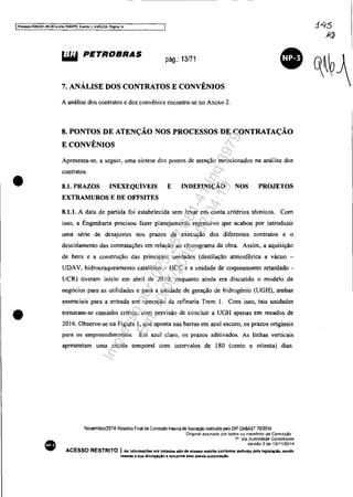 IProcesso 5083351-89.2014.404.7000lPR. Evento 1, ANEX09. Pàgina 14
•
•
•
~ PETROBRAS pág.: 13/71
7. ANÁLISE DOS CONTRATOS E CONVÊNIOS
A análise dos contratos e dos convênios encontra-se no Anexo 2.
8. PONTOS DE ATENÇÃO NOS PROCESSOS DE CONTRATAÇÃO
E CONVÊNIOS
Apresenta-se, a seguir, uma síntese dos pontos dc atenção mencionados na anál ise dos
contratos.
8.1. PRAZOS INEXEQUÍVEIS
EXTRAMUROS E DE OFFSITES
E INDEFINIÇÃO NOS PROJETOS
8.1.1. A data de partida foi estabelecida sem levar em conta critérios técnicos. Com
isso, a Engenharia precisou fazer planejamento regressivo que acabou por introduzir
uma série de dcsajustes nos prazos de execução dos diferentes contratos e o
descolamento das contratações em relação ao cronograma da obra. Assim, a aquisição
de bens e a construção das principais unidades (destilação atmosférica a vácuo -
UDAV, hidrocraqueamento catalítico - HCC e a unidade de coqueamento retardado -
UCR) tiveram início em abril de 20 IO, enquanto ainda era discutido o modelo de
negócios para as utilidades e para a unidade de geração de hidrogênio (UGH), ambas
essenciais para a entrada em operação da refinaria Trem I. Com isso, tais unidades
tomaram-se caminho crítico, com previsão de concluir a UGH apenas em meados de
2016. Observe-se na Figura I, que aponta nas barras em azul escuro, os prazos originaiS
para os empreendimentos. Em azul claro, os prazos aditivados. As linhas verticais
apresentam uma escala temporal com intervalos de 180 (cento e oitenta) dias.
Novembro/2014 Relatório Final da Comissao Inlerna de Apuração inslitulda pelo OIP OABAST 7012014
"Origmal assmado por todos os membros da Comlss.l}o·
111
Via Autoridade ConstitUInte
Versão 2 de 12/1112014
ACESSO RESTRITO I As Infonnaç688 ora tratadas"o de IIC8810 restrito conforme dennldo pela leglelaçlo. sendo
vedada a sua dl'lulgaçio a terceiros .em pré'lla autorluçio.
Impressopor:025.287.681-41Inq3979
Em:10/05/2016-02:04:19
 