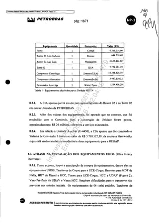 IProcesso 5083351-89 2014.404.7000fPR, Evento 1, ANEX09. Pégina 17
•
•
•
liIiI PETROBRAS
pág.: 16/71
E ui amento Quantidade Fornecedor Valor (R$l
Fomo Confab 6.269.778,00
Reator OI Aço-Carbono Doosan 644.750.40
Reator-02 Aço-Liga Mangiarotti 4.650.444,02
Torre 02 lESA 5.772.161,19
Compressor CentrIfugo Dresser (USA) 10.348.528,79
Compressor Alternativo 2 Dresser (india) 3.497.510,32
Pcnnutador Aço-Liga 2 Walter Tosto 1.554.406,20
Tabela 1 - Equipamentos adquiridos para a UnidadeHDT-N
8.2.2. A ClA apurou que há estudo para aproveitamento do Reator 02 e da Torre 02
em outras Unidades da PETROBRAS.
8.2.3. Além dos valores dos equipamentos, foi apurado que no contrato, que foi
rescindido com o Consórcio, para a construção da Unidade foram gastos,
aproximadamente, R$ 29 milhões, referentes a serviços executados.
8.2.4. Em relação à Unidade Auxiliar (U-4450), a ClA apurou que foi comprado o
Sistema de Conversão Ténnica no valor de R$ 3.718.522,39, da empresa Hamworthy
e que está sendo estudada a transferência desse equipamento para a REGAP.
8.3. ATRASO NA INSTALAÇÃO DOS EQUIPAMENTOS UHOS (Ultra Heavy
Over Size)
8.3.1. Como exposto, houve a antecipação de compra de equipamentos, dentre eles os
equipamentos UHOS, Tambores de Coque para a UCR-Coque, Reatores para HDT de
Nafta, HDT de Diesel e HCC, Torres para UCR-Coque, HCC e UDAV (Figura 2),
Vaso Pré-flash da UDAV e Vasos HCC. Surgiram dificuldades para o transporte não
previstas nos estudos iniciais. Os equipamentos de 06 (seis) pedidos, Tambores de
Novembro/2014 Relatório Final da Com~sao Interna de Apuraçao instituida pelo DIP DABAST 70/2014
·"Original assmaao por todos os membros da ComIssão
18
Via Autoridade Constituinfe
Versão 2 de 12/1112014
ACESSO RESTRITO I As Informaç:6es ora tratadas 610 d& acoslo restrito confonne definido pela leglslaçlo, sendo
veaada a sua divulgaçlo a terceiros sem prévia aLltOrlzaçlo.
Impressopor:025.287.681-41Inq3979
Em:10/05/2016-02:04:19
 