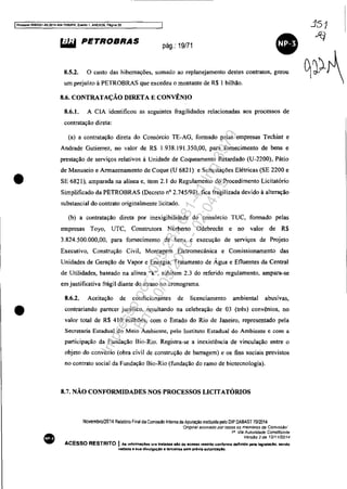 IProcesso 5083351-89.2014.404.7000lPR, Ewnto 1. ANEX09, P6gln!l20
•
•
•
~ PETROBRAS pág.: 19/71
8.5.2. o custo das hibernações, somado ao replanejamento destes contratos, gerou
um prejuízo à PETROBRAS que excedeu o montante de R$ I bilhão.
8.6. CONTRATAÇÃO DIRETA E CONVÊNIO
8.6.1. A CIA identificou as seguintes fragilidades relacionadas aos processos de
contratação direta:
(a) a contratação direta do Consórcio TE-AG, formado pelas empresas Techint e
Andrade Gutierrez, no valor de R$ 1.938.191.350,00, para fornecimento de bens e
prestação de serviços relativos à Unidade de Coqueamento Retardado (U-2200), Pátio
de Manuseio e Armazenamento de Coque (U 6821) e Subestações Elétricas (SE 2200 e
SE 6821), amparada na alínea e, item 2.1 do Regulamento do Procedimento Licitatório
Simplificado da PETROBRAS (Decreto nO 2.745/98), fica fragilízada devido à alteração
substancial do contrato originalmente licitado.
(b) a contratação direta por inexigibilidade do consórcio TUC, formado pelas
empresas Toyo, UTC, Construtora Norberto Odebrecht e no valor de R$
3.824.500.000,00, para fornecimento de bens e execução de serviços de Projeto
Executivo, Construção Civil, Montagem Eletromecânica e Comissionamento das
Unidades de Geração de Vapor e Energia, Tratamento de Água e Efluentes da Central
de Utilidades, baseado na alínea "k", subitem 2.3 do referido regulamento, ampara-se
em justificativa frágil diante do atraso no cronograma.
8.6.2. Aceitação de condicionantes de licenciamento ambiental abusivas,
contrariando parecer jurídico, resultando na celebração de 03 (três) convênios, no
valor total de R$ 410 milhões, com o Estado do Rio de Janeiro, representado pela
Secretaria Estadual do Meio Ambiente, pelo Instituto Estadual do Ambiente e com a
participação da Fundação Bio-Rio. Registra-se a inexistência de vinculação entre o
objeto do convênio (obra civil de construção de barragem) e os fins sociais previstos
no contrato social da Fundação Bio-Rio (fundação do ramo de biotecnologia).
8.7. NÃO CONFORMIDADES NOS PROCESSOS LICITATÓRlOS
NovembroJ2014 Relatono Final da Comissao tnterna de ApuraÇão instituida pelo DIP DABAST 7012014
"Ongmal assmado {Jor rOGOS os membros da COIn/ssélo'
111
Via Autoridade Constituint~
Vers~o 2 de 12/1112014
ACESSO RESTRITO I As infonnaç6es ora tratadas alo de acesso restrito confonne definklo pela laglslaçAo. sendo
vedada a sua divulgaçlo a tarçelros sem prévia autoriuçlO.
Impressopor:025.287.681-41Inq3979
Em:10/05/2016-02:04:19
 