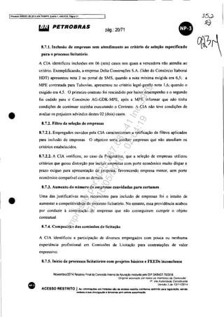 I~so 5083351-89.2014.404.7000lPR, Evento 1, ANEX09. Pagina 21
•
•
•
&iW PETROBRAS pág.: 20/71
8.7.1. Inclusão de empresas sem atendimento ao critério de seleção especificado
para o processo licitatório
A ClA identificou inclusões em 06 (seis) casos nos quais a vencedora não atendia ao
critério. Exemplificando, a empresa Delta Construções S.A. (líder do Consórcio ltaboraí
HDT) apresentou nota 2 no portal de SMS, quando a nota mínima exigida era 6,5; a
MPE contratada para Tubovias, apresentou no critério legal-gestão nota 1,6, quando o
exigido era 4.5. O primeiro contrato foi rescindido por baixo desempenho e o segundo
foi cedido para o Consórcio AG-GDK-MPE, após a MPE informar que não tinha
condições de continuar sozinha executando o Contrato. A CIA não teve condições de
avaliar os prejuízos advindos destes 02 (dois) casos.
8.7.2. Filtro de seleção de empresas
8.7.2.1. Empregados ouvidos pela ClA caracterizaram a retificação de filtros aplicados
para inclusão de empresas. O objetivo seria acolher empresas que não atendiam os
critérios estabelecidos.
8.7.2.2. A ClA verificou, no caso da Pragmática, que a seleção de empresas utilizou
critérios que gerou distorção por incluir empresas com porte econômico muito díspar e
prazo exíguo para apresentação de proposta, favorecendo empresa menor, sem porte
econômico compatível com as demais.
8.7.3. Aumento do número de empresas convidadas para certames
Uma das justificativas mais recorrentes para inclusão de empresas foi o intuito de
aumentar a competitividade do processo licitatório. No entanto, essa providência acabou
por conduzir à contratação de empresas que não conseguiram cumprir o objeto
contratual.
8.7.4. Composição das comissões de licitação
A CIA identificou a participação de diversos empregados com pouca ou nenhuma
experiência profissional em Comissões de Licitação para contratações de valor
expressIvo.
8.7.5. Início de processos Iicitatórios com projetos básicos e FEEDs inconclusos
Novembro/2014 Relatono Final da Comissão Interna de Apuração instituida pelo OIP OABAST 7012014
"Of/ginal aSSinado por todos OS membros da ComIssão ".
1'" Via Auron'dade Constituinte
Versão 2 de 12/1112014
ACESSO RESTRITO I As informações ora tratada. alo de acesso restrtto conforme definido pela legl.laçAo. sendo
'Vedada a sua dl'VulgaçAo .. ten:etros sem préVia autortmçAo.
J5J
Impressopor:025.287.681-41Inq3979
Em:10/05/2016-02:04:19
 