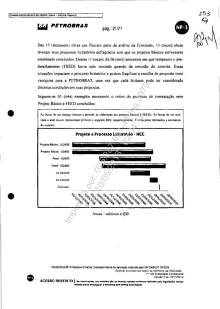 IProcesso 5OS3351-89.2014.404.7OOOIPR. EI8fllO 1. ANEX09. ~aglna 22
•
•
•
&iW PETROBRAS
pág.: 21/71
Das 17 (dezessete) obras que fizeram parte da análise da Comissão, 11 (onze) obras
tiveram seus processos licitatórios deflagrados sem que os projetos básicos estivessem
totalmente concluídos. Destas 11 (onze), há 06 (seis) processos em que tampouco o pre-
detalhamento (FEED) havia sido iniciado quando da emissão do convite. Essas
situações impactam o processo licitatório e podem fragilizar a escolha de proposta mais
vantajosa para a PETROBRAS, uma vez que cada licitante pode ter considerado
distintas condições em suas propostas.
Seguem-se 03 (três) exemplos mostrando o início do processo de contratação sem
Projeto Básico e FEED concluídos:
As faixas de cor laranja indicam o periodo da elaboração dos projetos básicos e FEEDs. As faix.as de cor azul
clara e azul escuro representam primeiro c segundo 810. respectivamente. A linha preta representa 11 assinatura
do contrato.
Projeto x Processo Licitatório - HCC
Projeto Básico· SE2400
Projeto Básico· U2400
Feed • U24lJO
Feed - SE24lJO
lo Convite
20 Convite _
~- I
Alusa - aditivos e QD.
Novembro/2014 Relal6no Final da Comissão Inlema de Apuração in,tiluida pelo DlP DABAST 70/2014
'Original aSSinadO por fodos os membros da Comisstlo'
1" Via Autoridade Constituinte
VerSBO 2 de 12/1112014
ACESSO RESTRITO IAs Informações ora tratadas alo da acesso ntltrtto confonne definido pela lagl.laçAo. sendo
wedada a lua diwulgaçãO a blrcelros sem prévia autoriuçiO.
Impressopor:025.287.681-41Inq3979
Em:10/05/2016-02:04:19
 