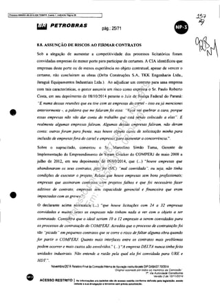 IProcesso 5083351-892014.404.7~R. Evento 1, ANEX09. PágIna 26
•
•
•
~ PETROBRAS pág.: 25/71
•8.8. ASSUNÇÃO DE RISCOS AO FIRMAR CONTRATOS
Sob a alegação de aumentar a competitividade dos processos licitatórios foram
convidadas empresas de menor porte para participar de certames. A ClA identificou que
empresas deste porte ou de menos experiência no objeto contratual, apesar de vencer o
certame. não concluíram as obras (Delta Construções S.A, TKK Engenharia Ltda.,
Jaraguá Equipamentos Industriais Ltda.). Ao adjudicar um contrato para uma empresa
com tais características, o gestor assumia um risco como expressa o Sr. Paulo Roberto
Costa, em seu depoimento de 08/10/2014 perante o Juiz da Justiça Federal do Paraná:
"E numa dessas reuniões que eu tive com as empresas do cor/el - isso eu já mencionei
anteriormente -. a palavra que me falaram foi essa: ..Você vai quebrar a cara. porque
essas empresas não vão dar conta do trabalho que está sendo colocado a elas ". E
realmente algumas empresas faliram. Algumas dessas empresas faliram. não deram
conta: outras foram para frente. mas houve alguns casos de solicitação minha para
inclusão de empresasfora do cartel e empresas para aumentar a concorrência.".
Sobre o supracitado, comentou o Sr. Marcelino Simão Tuma, Gerente de
Implementação do Empreendimento de Steam Cracker do COMPERJ de maio 2008 a
julho de 2012, em seu depoimento de 09/09/2014, que (...) "houve empresas que
abandonaram os seus contratos, pois foi (S/C) "mal convidada". ou seja, não tinha
condições de executar o projeto. Relato que houve empresas sem bons profissionais;
empresas que assinaram contratos com projetos falhos e que foi necessário fazer
aditivos de contrato: empresas sem capacidade gerencial e financeira que eram
impactadas com as greves.".
o declarante acima acrescenta (".) "que houve licitações com 24 a 32 empresas
convidadas e muitas vezes as empresas não tinham nada a ver com o objeto a ser
contratado. Considera que o ideal seriam IOa 12 empresas a serem convidadas para
os processos de contratação do COMPERJ. Acredita que o processo de contratação foi
tão "picado" em pequenos contratos que se corre o risco defaltar alguma obra quando
for partir o COMPERJ. Quanto mais interfaces entre os contratos mais problemas
padem ocorrer e mais custos são envolvidos." (...) "A empresa DELTA nunca tinhafeito
unidades industriais. Não entende a razão pela qual ela foi convidada para URE e
HDT.".
Novembro/2014 Relalorio Final da Comissao Inlema de Apuração inslluida pelo DIP DABAST 70/2014
"Ongina! aSSinadO por todos os membros da Comissão·
1". Via Autoridade Constituinte
Versé'io 2 de 12/1112014
ACESSO RESTRITO I As informaç6n ora tratadae elO de ..ceeso reatrito conforme definido pela leglalaçio, sendo
vedada a flua divulgação a terealroe fiem prévia autorlzac;Ao.
Impressopor:025.287.681-41Inq3979
Em:10/05/2016-02:04:19
 