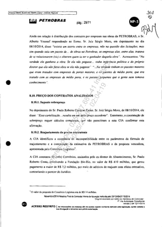 IProteS50 5083351-89.2014.404.701XlJPR, Evento " ANEX09. Pagina 30
•
•
•
~ PETROBRAS pág.: 29/71 •
A'"d. ,m rei"", , dlmlb,'". dO' ,"rnrn", P"' 'mp_ ~.b<~'" 'ETROBRAS, • ~Alberto Youssef respondendo ao Exmo. Sr. Juiz Sérgio Moro, em depoimento no dia
08/10/2014, disse: "existia um acerto enlre a., empresas. não na questão das licitações. mas
sim quando saía um pacote de ... de obras na Petrobras. as empresas elas. enlre elas. Iratava
de .'te relacionarem ('Úc) e obterem quem ia ser o ganhador daquela obra"_ Acrescentou: "Na
verdade ela ganhava a obra, Se ela não pagasse... tinha ingerência política e do próprio
diretor que ela não jazia obra se ela não pagasse" "...Na verdade tinham os pacotes maiores
que eram tratados com empresas de portes maiores. e os pacotes de médio porte. que era
tratado com as empresas de médio porte, e os pacotes pequenos que a gente nem tomava
conhecimento ",
8.10. PREÇO DOS CONTRATOS ANALISADOS
8.10.1. Suposto sobrepreço
No depoimento do Sr. Paulo Roberto Costa ao Exmo. Sr. Juiz Sérgio Moro, de 08/10/2014, ele
disse: "Essa cartelização....resulta em um delta preço excedente". Entretanto, a constatação de
sohrepreço requer cálculos complexos, que não permitiram a esta CIA confirmar esta
afirmação.
8.10.2. Reajustamento de preços contratuais
A CIA identificou a ocorrência de incompatibilidade entre os parâmetros da fórmula de
reajustamento e a composição da estimativa da PETROBRAS e da proposta vencedora,
apresentada pelo Consórcio Logístico).
A CIA constatou 03 (três) Convênios. assinados pelo ex-diretor de Abastecimento, Sr. Paulo
Roberto Costa, envolvendo a Fundação Bio-Rio. no valor de R$ 410 milhões, que gerou
pagamento a maior de R$ 7,2 milhões, por meio de aditivos de reajuste com efeito retroativo,
contrariando o parecer do Jurídico.
.1 o valor da proposta do Consórcio Logística era de R$ 14 milhões.
Novembro/2014 Relatório Fin~ da COmissão Interna de Apuração instituída pelo DIP DABAST 70/2014
··Or/gmBI aSSinado por todos os membros da Comrssão'
1·. Via Autoridade Constituinte
VersAo2de 1211112014
ACESSO RESTRITO I A. infonnaç6es ora tratad.. alo de ace••o restrtto conforme definido pela 1091818.;10. "nelo vedada a
sua dllulgaçio a terceiros lIem prévia autorizaç-Io.
Impressopor:025.287.681-41Inq3979
Em:10/05/2016-02:04:19
 