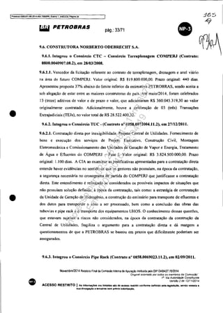 IProcesso 5083JS1-89,2014.404.7000tPR, Everno 1. ANEX09. Págfna34
•
•
•
&i.W PETROBRAS pág.: 33/71
9.6. CONSTRUTORA NORBERTO ODEBRECHT S.A.
9.6.1. Integrou o Consórcio CTC - Consórcio Terraplenagem
0800.0040907.08.2), em 28/03/2008.
COMPERJ (Contrato:
9.6.1.1. Vencedor da licitação referente ao contrato de terraplenagem, drenagem e anel viário
na área do futuro COMPERJ. Valor original: R$ 89.800.000,00. Prazo original: 440 dias.
Apresentou proposta 37% abaixo do limite inferior da estimativa PETROBRAS, sendo aceita a
sob alegação de estar entre as maiores construtoras do país. Até maio/20 14, foram celebrados
13 (treze) aditivos de valor e de prazo e valor. que adicionaram R$ 360.045.319,30 ao valor
originalmente contratado. Adicionalmente. houve a celebração de 03 (três) Transações
Extrajudiciais (TEJs), no valor total de R$ 28.522.400,32.
9.6.2. Integrou o Consórcio TUC - (Contrato n° 0858.0072004.11.2), em 27/12/2011.
9.6.2.1. Contratação direta por inexigibilidade. Projeto Central de Utilidades. Fornecimento de
bens e execução dos serviços de Projeto Executivo, Construção Civil, Montagem
Eletromecânica e Comissionamento das Unidades de Geração de Vapor e Energia, Tratamento
de Água e Efluentes do COMPERJ - Fase I. Valor original: R$ 3.824.500.000,00. prazo
original: 1.00 dias. A CIA ao examinar as justificativas apresentadas para a contratação direta
entende haver evidências no sentido de que os gestores não possuíam, na época da contratação,
a segurança necessária no cronograma de partida do COMPERJ que justificasse a contratação
direta. Este entendimento é reforçado se considerados os possíveis impactos de situações que
não possuíam solução definida, à época da contratação, tais como: a estratégia de contratação
da Unidade de Geração de Hidrogênio, a construção do emissário para transporte de efluentes e
dos dutos para transportar o óleo a ser processado, bem como a conelusão das obras das
tubovias e pipe rack e o transporte dos equipamentos UHOS. O conhecimento dessas questões,
que estavam sujeitas a riscos não considerados, na época da contratação da construção da
Central de Utilidades, fragiliza o argumento para a contratação direta e dá margem a
questionamentos de que a PETROBRAS se baseou em prazos que dificilmente poderiam ser
assegurados.
9.6.3. Integrou o Consórcio Pipe Rack (Contrato n° 0858.0069023.11.2), em 02/09/2011.
Novembro/2014 Relalório Final da Comissão Inlema de Apuração insliluida pelo DIP DABAST 70/2014
Of/gma! assmado por todos os membros da ComIssão··
111
• Via Autoridade Constituinte
VersSo 2 de 12/1112014
ACESSO RESTRITO I Às Infonnaç6es ora tratadas do de ac:"so restrtto c:onforme definido pela tegiallÇIo, sendo vedada a
8ua divulgaçlo a tercelroa Bem prévia autortzaçAo.
365
~
Impressopor:025.287.681-41Inq3979
Em:10/05/2016-02:04:19
 