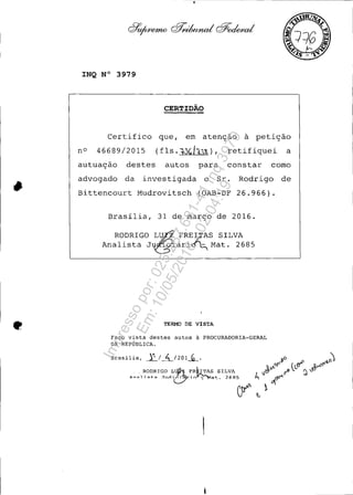 •
•
INQ N° 3979
CERTIDÃO
Certifico que, em atenção à petição
nO 46689/2015 (fls.10Gh2,~), retifiquei a
autuação destes autos para constar como
advogado da investigada o Sr. Rodrigo de
Bittencourt Mudrovitsch (OAB-DF 26.966).
Brasília, 31 de marco de 2016.
RODRIGO L~ FRE~AS SILVA
Analista J&ári~ Mat. 2685
TERMO DE VISTA
Faço vista destes autos à PROCURADORIA-GERAL
DA REPÚBLICA.
Impressopor:025.287.681-41Inq3979
Em:10/05/2016-02:04:19
 