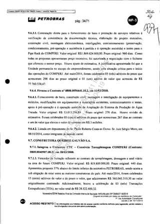 IProcesso 50833S1-89.2014.404.7000IPR. Evento 1, ANEX09, ~a 35
•
•
~ PETROBRAS pág.: 34/71
•9.6.3.1. Contratação direta para o fornecimento de bens e prestação de serviços relativos à
verificação de consistência da documentação técnica, elaboração do projeto executivo,
construção civil, montagem eletromecânica, interligações, comissionamento (preservação,
condicionamento, pré-operação e assistência à partida e à operação assistida) e testes para o
Pipe Rack do COMPERJ. Valor original: R$1.869.624.800,00. Prazo original: 960 dias. Como
todas as propostas apresentaram preço excessivo, foi autorizada a negociação com o licitante
que ofereceu o menor preço. Houve ajuste de estimativa. A justificativa apresentada foi que a
Unidade permanecia no escopo do empreendimento, sendo uma situação crítica para o início
das operações do COMPERJ. Até maio/2014, foram celebrados 03 (três) aditivos de prazo que
acresceram 298 dias ao prazo original e OI (um) aditivo de valor que acresceu de R$
77.760.538,47.
9.6.4. Firmou o Contrato n° 0800.0056641.10.2, em 10/0312010.
9.6.4.1. Fornecimento de bens, construção civil, montagem e interligação de equipamentos e
módulos, modificações em equipamentos e instalações existentes, comissionamento e testes.
apoio à pré-operação e à operação assistida da Ampliação do Sistema de Produção de Água
Tratada. Valor original: R$ 53.013.256,89. Prazo original: 270 dias. Houve revisão de
estimativa. Foram celebrados 05 (cinco) aditivos de prazo que acresceram 267 dias ao contrato
e um de valor que elevou o valor do contrato em R$ 3 milhões.
9.6.4.2. Listada em depoimento do Sr. Paulo Roberto Costa ao Exmo. Sr. Juiz Sérgio Moro, em
08/10/2014, como integrante de suposto carteI.
9.7. CONSTRUTORA QUEIROZ GALVÁO S.A.
9.7.1. Integrou o Consórcio CTC - Consórcio Terraplenagem COMPERJ (Contrato:
0800.0040907.08.2), em 28/0312008.
9.7.1.1. Vencedor da licitação referente ao contrato de terraplenagem, drenagem e anel viário
na área do futuro COMPERJ. Valor original: R$ 819.800.000,00. Prazo original: 440 dias.
Apresentou proposta 37% abaixo do limite inferior da estimativa PETROBRAS, sendo aceita a
sob alegação de estar entre as maiores construtoras do país. Até maio/20 14, foram celebrados
13 (treze) aditivos de valor e de prazo e valor, que adicionaram R$ 360.045.319.30 ao valor
originalmente contratado. Adicionalmente, houve a celebração de 03 (três) Transações
Extrajudiciais (TEJs), no valor total de R$ 28.522.400,32.
Novembro/2014 Relatório Final da Comissao Inlerna de Apuraçêo inslilUida pelo DlP DABAST 70/2014
'Ongma! assmado por tOdos os membros C1a ComIssão".
1/}. Via Autoridade Constituinte
VersJlio 2 de 1211112014
ACESSO RESTRITO I As Infonnaç6ea ora tnrtadas NO de ac.sso restrito conforme definido pela leglslaelo. sendo vedada a
sua divu'gaC;:60 a terceiros sem prévia autorlzaçAo.
Impressopor:025.287.681-41Inq3979
Em:10/05/2016-02:04:19
 
