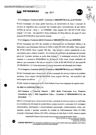 IPnxes$O 50833S1..s9,2014.404.7000t'PR. Evento 1, ANEX09, Pagina 36
•
•
•
w.I PETROBRAS
pág.: 35/71
9.7.2. Integrou o Consórcio QGIT - (Contrato n° 0858.0085740.13.2), em 07/10/2013.
9.7.2.1. Contratação. por preço global (turn-key), do fornecimento de bens e execução de
serviços de engenharia para construção das Unidades para O processamento de gás natural
(UPGN) do pré-sal - Rota 3 - no COMPERJ. Valor original: R$ 1.807.997.477,00. Prazo
original: 1.213 dias. Até maio/2014, foram celebrados 02 (dois) aditivos, dos quais 01 (um)
acresceu R$ 99.966,08 ao valor total do contrato.
9.7.3. Integrou o Consórcio QGGI (Contrato n° 0800.0060702.10.2), em 10/0912010.
9.7.3.1. Contratação tipo EPC das Unidades de Hidrotratamento de Destilados Médios e de
Querosene e suas Subestações Elétricas (U-2500, U-2600, SE-2500 e SE-2600). Valor original:
R$ 977.814.500,00. Prazo original: 990 dias. Não atendia O critério estabelecido no ato
convocatório para o certame Iicitatório. Foi incluída sob justificativa de participar da execução
prévia de "contratos similares ao porte desta licitação". A contratação envolveu 02 (dois)
certames e a estimativa PETROBRAS foi revisada 03 (três) vezes. Foram celebrados 08
aditivos, que acresceram 1.305 dias ao contrato e O valor de R$ 448.399.827,34, dos quais R$
347.998.886,99 e 1.215 dias relacionam-se a custos decorrentes da hibernação da Unidade.
9.7.4. Integrou o Consórcio QGGIT (Contrato n° 0858.0085780.13.2), em 17/09/2013.
9.7.4.1. Contratação para o fornecimento de bens e prestação dos serviços relativos às unidades
auxiliares. Valor original: R$ 640.500.000,00. Prazo original: 990 dias. Até maio/2014. não
havia registro de aditivos.
9.7.4.2. Listada em depoimento do Sr. Paulo Roberto Costa como integrante de suposto carte!.
9.8. DELTA CONSTRUÇÕES S.A.
9.8.1. Integrou o Consórcio Itaborai - HDT (Delta Construções S.A., Projectus
Consultoria Ltda. e TKK Engenharia Ltda.) - (Contrato n° 0858.0064404.11.2), em
29/12/2010.
9.8.1.1. Contratação para o fornecimento de bens e prestação de serviços relativos à verificação
da consistência da infonnação do projeto básico, projeto executivo, construção civil, montagem
eletromecânica, interligações e comissionamento (preservação, condicionamento. testes, pré-
operação, partida c operação assistida) da Unidade de Hidrotratamento Nafta (U-2300),
incluindo a Subestação Elétrica (SE-2300), a Estrutura do Pipe Rack U-61 00, interna à quadra
Novembro/2014 Relatono Final da Comissão Interna de Apuração instituida pelo DIP DABAST 70/2014
Ongm8J aSSinado por todos os membros da Comissão'
1" Via Autoridade ConstitUinte
Versão 2 de 12/1112014
ACESSO RESTRITO I As InformaçOea ora tratadas sil:o de aceno restritO conforme definido pela 18Ols'.colo, sendo vedada a
sua dlvulgaçlo a terceiros .em prévia autori:uçao.
Impressopor:025.287.681-41Inq3979
Em:10/05/2016-02:04:19
 