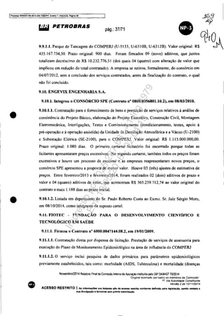 IProcesso 5083351-892014.404.7000JPR, Even10 1, ANEXOS, Página 38
~ PETROBRAS pág.: 37/71
•
.1G3
"9
q~O
9.9.1.1. Parque de Tancagem do COMPERJ (U-5133, U-6310B, U-6312B). Valor original: R$ ~
•
•
435.167.734,30. Prazo original: 900 dias. Foram firmados 09 (nove) aditivos, que juntos
totalizam decréscimo de R$ 10.232.77651 (dos quais 04 (quatro) com aIteração de valor que
implicou em redução do total contratado). A empresa se retirou, formalmente, do consórcio em
04/07/2012, sem a conclusão dos serviços contratados, antes da finalização do contrato, o qual
não foi concluído.
9.10. ENGEVIX ENGENHARIA S.A.
9.10.1. Integrou o CONSÓRCIO SPE (Contrato n° 0800.0056801.10.2), em 08/0312010.
9.10.1.1. Contratação para o fornecimento de bens e prestação de serviços relativos à análise de
consistência do Projeto Básico, elaboração do Projeto Executivo, Construção Civil, Montagem
Eletromecânica, Interligações, Testes e Comissionamento (condicionamento, testes, apoio à
pré-operação e à operação assistida) da Unidade de Destilação Atmosférica e a Vácuo (U-2 I00)
e Subestação Elétrica (SE-2100), para o COMPERJ. Valor original: R$ 1.115.000.000,00.
Prazo original: 1.080 dias. O primeiro certame Iicitatório foi encerrado porque todas as
licitantes apresentaram preços excessivos. No segundo certame, também todos os preços foram
excessivos e houve um processo de escoima e as empresas reapresentaram novos preços, o
consórcio SPE apresentou a proposta de menor valor. Houve 03 (três) ajustes de estimativa de
preços. Entre fevereiro/2013 e fevereiro/20I4, foram realizados 02 (dois) aditivos de prazo e
valor e 04 (quatro) aditivos de valor, que acresceram R$ 365.239.712,74 ao valor original do
contrato e mais 1.188 dias ao prazo inicial.
9.10.1.2. Listada em depoimento do Sr. Paulo Roberto Costa ao Exmo. Sr. Juiz Sérgio Moro,
em 08/1 0/2014, como integrante de suposto cartel.
9.11. FIOTEC - FUNDAÇÃO PARA O DESENVOLVIMENTO CIENTÍFICO E
TECNOLÓGICO EM SAÚDE
9.11.1. Firmou o Contrato n° 6000.0047144.08.2, em 19/0112009.
9.11.1.1. Contratação direta por dispensa de licitação. Prestação de serviços de assessoria para
execução do Plano de Monitoramento Epidemiológico na área de influência do COMPERJ
9.11.1.2. O serviço inclui pesquisa de dados primários para parâmetros epidemiológicos
previamente estabelecidos, tais como: morbidade (AIDS. Tuberculose) e mortalidade (doenças
Novembro/2014 Relatôoo Final da Comissão Interna de Apuração institulda paio DlP DABAST 70/2014
·Orlginal assmado portadOS os membros da Comissão"
1". Via AutortdaC1e Constituinte
Versão 2 de 12'1112014
ACESSO RESTRITO I As infon'naç6ea ora tratadas .ão de acesso reatrito conforme definido pela leglsllçlo, "ndo vedada 8
sua dlyulgação a terceiros lIem prévia lIutOrlzaçiO.
Impressopor:025.287.681-41Inq3979
Em:10/05/2016-02:04:19
 