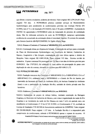 IProoesso 5083351-89,2014..404.70001PR. Evento 1. ANEX09. P&gi:'la 39
•
•
•
Wij PETROBRAS
pág.: 38/71
que afetem o sistema circulatório, acidentes de trânsito). Valor original: R$ 3.279.234,69. Prazo
original: 730 dias. A PETROBRAS precisou contratar serviços de Monitoramento
Epidemiológico para atendimento às condicionantes previstas nas Licenças Prévias (FE
013990), itcm nO I I, e de Instalação (FE OI4032), item nO 44, para o COMPERJ. A proposta da
FIOTEC foi apresentada à PETROBRAS antes da instauração do processo de contratação
direta. Não foi elaborada estimativa de custo da PETROBRAS. tampouco apresentadas
evidências de comunicado da contratação direta à Autoridade Superior. O contrato foi assinado
pelo Gerente Geral do AB-PQF/COMPERJ. Sr. Egídio Alberto Bega.
9.11.2. Firmou o Contrato nO Contrato n° 600.0063934.10.2, em 04/02/2011.
9.11.2.1. Contratação direta por dispensa de licitação. Contratação de serviços para a execução
do Plano de Monitoramento Epidemiológico nos municípios de !taboraí, Cachoeiras de
Macacu, Guapimirim e São Gonçalo, contemplando para este último apenas o distrito de
Monjolos. Valor original: R$ 4.849.105,86. Prazo original: 912 dias. Ocorreu revisão de
estimativa. O prazo contratual foi prorrogado por 730 dias e tem data de término prevista para
03/08/2015. Em 17/07/2013. foi celebrado OI (um) aditivo de prorrogação do prazo com
duplicação do valor do contrato, elevando-se o mesmo para R$ 9.698.21 1,72.
9.12. FUNDAÇÃO BIO-RIO
9.12.1. Fundação executora dos Convênios na 6000.0074450.12.4, na 6000.0074451.12.4 e nO
6000.0074452. I2.4, celebrados entre a PETROBRAS e o Estado do Rio de Janeiro, por
intermédio da Secretaria de Estado do Ambiente (SEA), do Instituto Estadual do Ambiente
(lnea) e com a participação da fundação Bio-Rio, entidade de direito privado sem fins
lucrativos.
9.12.2. Celebrou o Convênio nO 6000.0074450.12.4, em 30/03/2012.
9.12.2.1. Implantação de projeto de reforço hídrico, mediante construção da Barragem
Guapiaçu, no Município de Cachoeiras de Macacu, com vistas à regularização da vazão do Rio
Guapiaçu e ao incremento da vazão do Rio Macacu em mais 5 m'/s em período seco, em
atendimento à Condicionante na 19 da LP FE 013990 e à Condicionante na 32, averbada na
Licença de Instalação nO IN 001540 do licenciamento ambiental do COMPERJ. Valor original:
R$ 250.000.000,00. Prazo original: 1.127 dias. A Fundação Bio-Rio é a responsável pelo
cumprimento da condicionante, cabendo à PETROBRAS apenas o repasse de recursos. O
Novembro/2014 Relalório Final da Comissão Interna de Apuração insliluida pelo DIP DABAST 7012014
'Onglnaf assmadO ponados 05 membros da ComIssão"
18
. Via Autoridade Co()stituinte
VersfJo 2 de 12/1112014
ACESSO RESTRITO I As Infonnaç6ea ora tratada aio de acesso restrito confonne definido plila leglalaçlo. sendo vedada a
sua divulgação a terceiros sem prévia eutorizaçAo.
Impressopor:025.287.681-41Inq3979
Em:10/05/2016-02:04:19
 