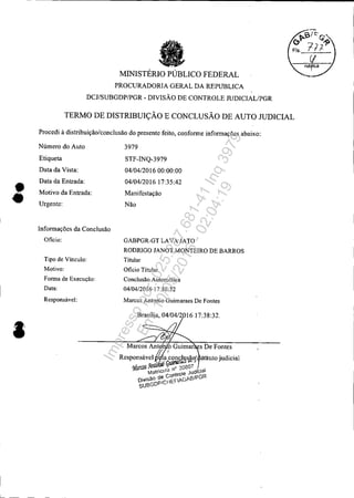 ••
I
MINISTÉRIO PÚBLICO FEDERAL
PROCURADORIA GERAL DA REPUBLICA
DCJ/SUBGDP/PGR - DIVISÃO DE CONTROLE JUDICIAL/PGR
TERMO DE DISTRIBUIÇÃO E CONCLUSÃO DE AUTO JUDICIAL
Procedi à distribuição/conclusão do presente feito, confonne infonnações abaixo:
Número do Auto
Etiqueta
Data da Vista:
Data da Entrada:
Motivo da Entrada:
Urgente:
Infonnações da Conclusão
Oficio:
Tipo de Vínculo:
Motivo:
Forma de Execução:
Data:
Responsável:
3979
STF-INQ-3979
04/04/201600:00:00
04/04/201617:35:42
Manifestação
Não
GABPGR-GT LAVA JATO
RODRIGO JANOT MONTEIRO DE BARROS
Titular
Oficio Titular
Conclusão Automática
04/04/2016 17:38:32
Marcos Antonio Guimaraes De Fontes
Brasília, 04/04/201617:38:32.
Marcos Antj 'o Guimar s De Fontes
Responsável WaiconclusãOí ó!áuto judicial
• . GUllfiIfáCl ""
<MarroS ).1lto o 20807
MatfCula n  Jud" cia
ContrO e GR
Oi"isão d~Ci1EfAGAeIP
SueGOP
Impressopor:025.287.681-41Inq3979
Em:10/05/2016-02:04:19
 