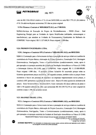 IPr(lCf!!'SO 5083351-89 2014.04C14.70001PR. Evento 1, ANEX09, Péglna 46
•
•
•
~ PETROBRAS pág,: 45/71
•valor de R$ 2.936.309,63 (Aditivo n° 2); (ii) em 26105/2009, no valor R$ 1.775.221,20 (Aditivo q~!l~I
n° 6). Os aditivos de prazo acresceram 351 dias ao prazo original.
9.19.4. Firmou o Contrato n° 0858.0062675.10.2, em 17/08/2010.
9.19.4.1.Serviços de Execução do Projeto de Pré-detalhamento - FEED (Front - End
Engineering Design) para as Unidades de Apoio Modificadas (utilidades, armazenagem e
transferências). que atendem as Unidades de Processamento constituintes da Refinaria do
COMPERJ. Valor original: R$ 11.327.608,30. Prazo original: 1.080 dias.
9.20, PROMON ENGENHARIA LTDA.
9.20.1. Integrou o Consórcio SPE (Contrato nO 0800.0056801.10.2), em 08/03/2010.
9.20.1.1. Contratação para o fornecimento de bens e prestação de serviços relativos à análise de
consistência do Projeto Básico, elaboração do Projeto Executivo, Construção Civil, Montagem
Eletromecânica, Interligações, Testes e Comissionamento (condicionamento, testes, apoio à
pré-operação e à operação assistida) da Unidade de Destilação Atmosférica e a Vácuo (U-2100)
e Subestação Elétrica (SE-2100), para o COMPERJ. Valor original: R$ 1.115.000.000,00.
Prazo original: 1.080 dias. O primeiro certame licitatório foi encerrado porque todas as
licitantes apresentaram preços excessivos. No segundo certame, também todos os preços foram
excessivos e houve um processo de escoima e as empresas reapresentaram novos preços, o
consórcio SPE apresentou a proposta de menor valor. Houve 03 (três) ajustes de estimativa de
preços. Entre fevereiro/2013 e fevereiro/2014, foram realizados 02 (dois) aditivos de prazo e
valor e 04 (quatro) aditivos de valor, que acresceram R$ 365.239.712,74 ao valor original do
contrato e mais 1.188 dias ao prazo inicial.
9.21. SKANSKA BRASIL LTDA.
9.21.1. Integrou o Consórcio SPE (Contrato n° 0800.0056801.10.2), em 08/03/2010.
9.21.1.1. Contratação para o fornecimento de bens e prestação de serviços relativos à análise de
consistência do Projeto Básico. elaboração do Projeto Executivo. Construção Civil, Montagem
Eletromecânica, Interligações, Testes e Comissionamento (condicionamento, testes, apoio á
pré-operação e à operação assistida) da Unidade de Destilação Atmosférica e a Vácuo (U-2!0ü)
Novembro/2014 Relalorio Final da Comissão Inlerna de Apuração inslituída pelo OIP OABAST 70/2014
"Originai assinado por todos os membros da Comissão"
1a, Via Autoridade Constituinte
Versão 2 de 1211112014
ACESSO RESTRITO IAs infonnaçOes ora tratadas alo de acesso restrito conforme deflnldo pela legt$laçlo. "nclO vedada a
sua diVUlgação a terceiros sem prévia autorizaçlo.
Impressopor:025.287.681-41Inq3979
Em:10/05/2016-02:04:19
 