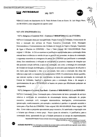 IProcesso 5083351-89.2014 404.7000JPR, EII8I110 1, ANEX09, Péglna 51
•
•
•
~ PETROBRAS pág.: 50/71
•9.26.1.2. Listada em depoimento do Sr. Paulo Roberto Costa ao Exmo. Sr. Juiz Sérgio Moro,
em 0811 0/2014, como integrante de suposto cartel.
9.27. UTC ENGENHARIA S.A.
9.27.1. Integrou o Consórcio TUC - Contrato n° 0858.0072004.11.2, em 27/12/2011.
9.27.1.1. Contratação direta por inexigibilidade. Projeto Central de Utilidades. Fornecimento de
bens e execução dos serviços de Projeto Executivo, Construção Civil, Montagem
Eletromecânica e Comissionamento das Unidades de Geração de Vapor e Energia, Tratamento
de Água e Efluentes do COMPERJ - Fase l. Valor original: R$ 3.824.500.000,00. Prazo
original: 1.100 dias. A CIA ao examinar as justificativas apresentadas para a contratação direta
entende haver evidências no sentido de que os gestores não possuíam, na época da contratação,
a segurança necessária no cronograma de partida do COMPERJ que justificasse a contratação
direta. Este entendimento é reforçado se considerados os possíveis impactos de situações que
não possuíam solução definida, à época da contratação, tais como: a estratégia de contratação
da Unidade de Geração de Hidrogênio, a construção do emissário para transporte de efluentes e
dos dutos para transportar o óleo a ser processado, bem como a conclusão das obras das
tubovias e pipe rack e o transporte dos equipamentos UHOS. O conhecimento dessas questões,
que estavam sujeitas a riscos não considerados, na época da contratação da construção da
Central de Utilidades, fragiliza o argumento para a contratação direta e dá margem a
questionamentos de que a PETROBRAS se baseou em prazos que dificilmente poderiam ser
assegurados.
9.27.2. Integrou o Consórcio Pipe Rack - Contrato nO 0858.0069023.11.2, em 02/0912011.
9.27.2.1. Contratação direta. Contratação para o fornecimento de bens e prestação de serviços
relativos à verificação de consistência da documentação técnica, elaboração do projeto
executivo, construção civil, montagem eletromecânica, interligações, comissionamento
(preservação, condicionamento, pré-operação e assistência à partida e à operação assistida) e
testes para o Pipe Rack do COMPERJ. Valor original: R$1.869.624.800,00. Prazo original: 960
dias. Como todas as propostas apresentaram preço excessivo, foi autorizada a negociação com
o licitante que ofereceu o menor preço. Houve ajuste de estimativa. A justificativa, para a
contratação direta. apresentada foi que a Unidade pennanecia no escopo do empreendimento,
Novembro/2014 Relatório Final da Comissão Intema de Apuração instituída pelo DIP DABAST 7012014
"Qnginal assinado portados os membros da Comissão··
1i1 Via Autoridade Constituinte
VersSo 2 de 1211112014
ACESSO RESTRITO IAs Infonn.çOes ora tratadas slo de ItÇ9$SO restrito conforme definido pela leglalactlo, sendo ved.da a
sua dlvulgaçlo a terceIros &em prévia autorlzaçAo.
Impressopor:025.287.681-41Inq3979
Em:10/05/2016-02:04:19
 