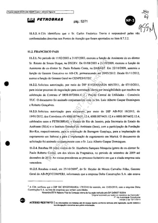 IProoe~ 5OS3351-89'.2014.404.70001PR. Evento 1. ANEX09, PIqna 53 J8q
•
•
•
~ PETROBRAS pág.: 52/71
• q<)~11.1.3. A CIA identificou que o Sr. Carlos Frederico Trevia é responsável pelas não
confonnidades descritas nos Pontos de Atenção que foram apontados no item 8.7.2.2.
11.2. FRANCISCO PAIS
11.2.1. No período de 11102/2003 a 31107/2003. exerceu a função de Assistente do ex-diretor
Sr. Renato de Souza Duque, na DSERV. De 01/08/2003 a 21/10/2009. exerceu a função de
Assistente do ex-diretor Sr. Paulo Roberto Costa, na DABAST. Em 22/1 0/2009. assumiu a
função de Gerente Executivo no AB-CR. permanecendo até 20/05/2012. Desde 01/1 1/2012,
exerce a função de Gerente Geral no CENPES/GTEe.
11.2.2. Solicitou autorização, por meio do DIP ENGENHARIA 605/2011, de 07/10/2011,
para iniciar processo de negociação para contratação direta por inexigibilidade que resultou na
celebração do Contrato nO 0858.0072004.11.2 - Projeto Central de Utilidades - Consórcio
TUe. O documento foi assinado conjuntamente com os Srs. Luiz Alberto Gaspar Domingues
e Roberto Gonçalves.
11.2.3. Solicitou autorização para assinatura. por melO do DIP AB-PGI 18/2012, de
19/01/2012, dos Convênios nOs 6000,0074451.12.4, 6000.0074451.12.4 e 6000.0074452.12.4,
celebrados entre a PETROBRAS, o Estado do Rio de Janeiro, pela Secretaria de Estado do
Ambiente (SEA) e o Instituto Estadual do Ambiente (Inea), com a participação da Fundação
Bio-Rio, respectivamente, para a construção da Barragem Guapiaçu, para a implantação de
esgotamento em Itaborai e para a implantação de esgotamento em Maricá. O documento de
solicitação foi assinado conjuntamente com o Sr. Luiz Alberto Gaspar Domingues.
11.2.4. Recebeu 08 (oito) visitas do Sr. Humberto Sampaio Mesquita (genro do ex-diretor Sr.
Paulo Roberto Costa), um dos sócios da Pragmática, no periodo de setembro de 2009 até
dezembro de 201 O. As visitas precederam ao processo Iicitatório em que a citada empresa saiu
vencedora.
lI.2.5. Recebeu e-mail, em 25/ I0/20094
, do Sr. Heyder de Moura Carvalho Filho, Gerente
Geral do AB-PQF/COMPERJ, informando que a empresa Delta Construções S.A. não estava
, A CIA verificou que o DIP SIC ENGENHARIA 179/2010 foi emitido, em 15/03/2010, com a empresa Delta
Construções S.A. na lista de empresas que seriam convidadas.
Novembro/2014 RelalMo Final da Comissão Interna de Apuração instiluida pelO DIP DABASTlOl2014
"Origmal assinado por todOs os membros da Comissão"
111
Via Autoridade Constituinte
Versão 2de 1211112014
ACESSO RESTRITO I AIS InfonnaçOea ora trmdaa aiO de açesao relltrito çonforma definido pela legl$iaçlo. lIendo ved.d. 8
lIua dtvulg.çlo. terceiros lIem prévia autorizaçAo.
Impressopor:025.287.681-41Inq3979
Em:10/05/2016-02:04:19
 