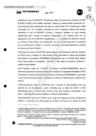 IProcesso 5OS3351-89.201.11.404.70001PR, Evento 1, ANEX09, Pêgina 54
385
•
•
•
"'" PETROBRAS pág.: 53171
•
q
"d._ '" h= d, PROGEFE' "iH_". ~"""do om,...., '" no;.",.. do HDTqcpN
de Nafta (0-2300) e das Unidades Auxiliaresó
. Apesar de a empresa DeIta Construções S.A. 
não constar das listas encaminhadas, em anexo ao e-mail citado, a ClA verificou que a Delta
Construções S.A. foi convidada a participar da lista de empresas, embora não estivesse
cadastrada no item do PROGEFE utilizado, e tampouco atendesse às notas mínimas
estabelecidas para a seleção de empresas. Questionado, o Sr. Francisco Pais, em seu
depoimento à CIA, em 05/09/2014, respondeu que (...) "a suafunção era submeter o assunto
ao ex-diretor Paulo Roberto, para deliberação. No caso. acredita que pode ter acontecido
que. em reunião entre o Heyder e o ex-diretor, este pode ter solicitado diretamente a inclusão
da empresa na lista de licitantes. ".
11,2.6. Enviou e-mail, em 02/07/2009, data da abertura das propostas do processo licitatório
da UDAV, para o ex-diretor Sr. Paulo Roberto Costa, informando os valores das propostas
das licitantes e da estimativa PETROBRAS, demonstrando que o ex-diretor Paulo Roberto
Costa, fazia questão de acompanhar ''pari passu" cada etapa dos processos licitatórios e
respectivos participantes.
11.2.7. Recebeu e-mail, em 17/07/2009, da Gerência AB-PQF/COMPERJIREF, data de
abertura das propostas do processo licitatório da Unidade de Coqueamento Retardado (UCR),
informando os valores das propostas das licitantes e da estimativa PETROBRAS, o que indica
o que era feito para poder atender à demanda do ex-diretor de Abastecimento, conforme item
anterior.
n.2.8. Encaminhou e-mail, em 12/08/2009, para o ex-diretor Sr. Paulo Roberto Costa com
proposta de lista de empresas a serem convidadas para os rebids da UDAV e UCR,
demonstrando que o ex-diretor Paulo Roberto Costa, fazia questão de acompanhar .'pari
passu" cada etapa dos processos licitatórios e respectivos participantes.
11.2.9. Recebeu e-mail, em 21112/2010. do Sr. Jorge Luiz Nogueira de Souza, Assistente do
DSERV, e encaminhou. por determinação do ex-diretor de Serviços, Sr. Renato de Souza
S A empresa Delta Construções S.A. estava cadastrada no Item nO 03.03.04 - Construções de Estruturas Metálicas
- Família nO 99000250. O item utilizado para a seleção das empresas foi o de nO 04. lO.04.01 - Gerenciamento de
Serviços de Engenharia - Unidades de processo de energia (PROGEFE) - Família n° 99000702 do SAPo
6 Entende-se por Unidades Auxiliares. aquelas, objeto do contrato, posterionnente. firmado com o Consórcio
ltaborai - URE (Contrato nO 0858.0064401.11.2).
Novembro/2014 Relalório Final da Comissão Interna de Apuração inslttuida pelo DIP DABAST 7012014
'OriginaI assmado por rodos os membros da Comlss,fjo"
1a
Via Autoridade Constituinte
Versão 2 de 12/1112014
ACESSO RESTRITO I Ae informaC6ea ora trltadas alo de acnso restrito conforme deflnklo pela Itglalaçlo, sendo vedada a
sua di'luJgBÇlo a terceiros sem prévia autorlzaçAo.
Impressopor:025.287.681-41Inq3979
Em:10/05/2016-02:04:19
 