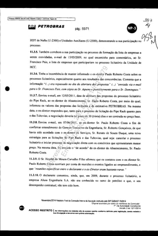 IProcesso 5083351-89 2014.404.7000IF'R. El9nto 1, ANEX09, Pagina 56
•
•
~ PETROBRAS
pág.: 55/71
•HDT de Nafta (U-2300) e Unidades Auxiliares (U-2500), demonstrando a sua participação no0S~A
processo.  ~ 
11.3.5. Também corrobora a sua participação no processo de formação da lista de empresas a
serem convidadas, e-mail de 15/0512009, no qual encaminha para comentários, ao Sr.
Francisco Pais, a lista de empresas que participariam no processo licitatório da Unidade de
HCC.
11.3.6. Tinha a incumbência de manter informado o ex-diretor Paulo Roberto Costa sobre os
processos Iicitatórios, especialmente quanto aos resultados das concorrências. Comenta que a
informação "r...) era repassada no dia da abertura das propostas" (...) "enviada via e-mai!
para o Sr. Francisco Pais, com cópia ao Sr. Aquino e posteriormente para o Sr. Domingues. "
11.3.7. Enviou e-mail, em 12/05/201 I, data de abertura das propostas do processo licitatório
do Pipe Rack, ao ex-diretor de Abastecimento, Sr. Paulo Roberto Costa, por meio do qual,
informou os valores das propostas das licitantes e da estimativa PETROBRAS. Na mesma
data, o ex-diretor respondeu que, tanto para o processo de licitação do Pipe Rack quanto para
o das Tubovias, a negociação deveria ter prazo de 30 (trinta) dias e ser centrada no preço base.
11.3.8. Enviou e-mail, em 07/06/2011, ao ex·diretor Sr. Paulo Roberto Costa a fim de
confirmar entendimento do Gerente Executivo da Engenharia, Sr. Roberto Gonçalves. de que
havia sido acordada com o ex-diretor de Serviços, Sr. Renato de Souza Duque, uma nova
estratégia para as licitações do Pipe Rack e das Tubovias. qual seja: cancelar o processo
Iicitatório e iniciar processo de negociação direta com os consórcios que apresentaram menor
preço. Na mesma data, foi enviado o "de acordo" do ex-diretor do Abastecimento, Sr. Paulo
Roberto Costa.
11.3.9. O Sr. Hcyder de Moura Carvalho Filho afirmou que os contatos com o ex-diretor Sr.
Paulo Roberto Costa ocorriam por conta de reuniões e eventos ligados ao empreendimento, e
que "reuniões específicas entre o declarante e o ex-Diretor eram bastante raras. "
11.3.10. O declarante comentou. ainda, que, em 2009, durante o processo Iicitatório. a
empresa Alusa Engenharia S.A. não era conhecida no ramo de petróleo e que, o seu
desempenho contratual, não tem sido bom.
Novembro/2014 Relatório Final da ComlSsao Interna de Apuração instituída pelo DIP DABAST 7012014
'Ongmal assinado por rodos os membros da Comisslio"
18
Via Autoridade Const;tu;nte
Versiio 2 de 12/1112014
ACESSO RESTRITO I AI Infonn.çó.. ora tr'ltldae alo de acCttlso restrito conforme definido pela legislação. sendo vedada a
sua drvulgaçio 8 terçelroa sem prévia autorlzaçio.
Impressopor:025.287.681-41Inq3979
Em:10/05/2016-02:04:19
 
