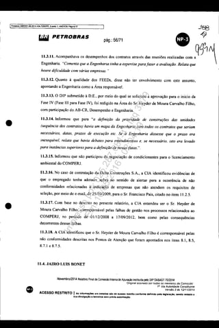 IProcesso 5083351-89.2014 404.70001PR, Evento 1, ANEX09, Pégil18 57
•
•
•
~ PETROBRAS
pág.: 56/71 •
11.3.... A~""".'"~-...,~h,"do, '00"">0, ...", d~=,;"'" =h."",~.Q91~Engenharia. "Comenta que a Engenharia tinha a expertise parafazer a avaliação. Relata que
houve dificuldade com várias empresas. ..
11.3.12. Quanto à qualidade dos FEEDs, disse não ter envolvimento com este assunto,
apontando a Engenharia como a Área responsável.
11.3.13. O DIP submetido à D.E.. por meio do qual se solicitou a aprovação para o início da
Fase IV (Fase li para Fase [V), foi redigido na Área do Sr. Heyder de Moura Carvalho Filho,
com participação do AB-CR, Desempenho e Engenharia.
11.3.14. Informou que para "a definição da prioridade de construções das unidades
(sequência dos contratos) havia um mapa da Engenharia com todos os contratos que seriam
necessários, datas, prazos de execução etc. Se a Engenharia dissesse que o prazo era
inexequível, relata que havia dehates para entendimentos e, se necessário, isto era levado
para instâncias superiores para a definição de novas datas.".
11.3.15. Informou que não participou da negociação de condicionantes para o licenciamento
ambiental do COMPERJ.
11.3.16. No caso de contratação da Delta Construções S.A., a CIA identificou evidências de
que O empregado tenha adotado ações no sentido de alertar para a ocorrência de não
conformidades relacionadas à indicação de empresas que não atendem os requisitos de
seleção, por meio de e-mail.de 25/1 0/2009, para o Sr. Francisco Pais, citado no item [1.2.5.
11.3.17. Com base no descrito no presente relatório, a CIA entendeu ser o Sr. Heyder de
Moura Carvalho Filho, corresponsável pelas falhas de gestão nos processos relacionados ao
COMPERJ, no periodo de 0[/12/2008 a 17/09/20[2. bem como pelas consequências
decorrentes dessas falhas.
11.3.18. A CIA identificou que o Sr. Heyder de Moura Carvalho Filho é corresponsável pelas
não conformidades descritas nos Pontos de Atenção que foram apontados nos itens 8.1, 8.5,
8.7.1 e 8.7.5.
11.4. JAIRO LUIS BONET
Novembro/2014 Relmó"o Final da Comissão Inlema de Apuração inslíluida pelo DIP DABAST 70/2014
'Ongina! aSSinado por todos os membros da ComIssão'
, a Via Autoridade Constituinte
Vers,§o 2de 12/1112014
ACESSO RESTRITO IAs Intonn.ç6es ora tnrtadas sio da acesso restrito conforme definido pelll legtslaçlo. sendo vedada a
sua dlvulg.çAo a terceiros sem prévia autor1.zaçAo.
Impressopor:025.287.681-41Inq3979
Em:10/05/2016-02:04:19
 