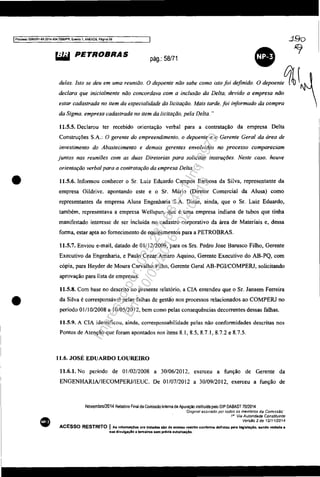 IProcesso SOB33S1-89.2014.404.7000/PR, Evenro 1, ANEX09. Pa~ir'!a 59
•
•
•
~ PETROBRAS pág.: 58/71
delas. Isto se deu em uma reunião.
•O depoente não sabe como Isto foi definido O depoente~(
declara que inicialmente não concordava com a inclusão da Delta. devido a empresa não
estar cadastrada no item da especialidade da licitação. Mais tarde, foi informado da compra
da Sigma, empresa cadastrada no item da licitação, pela Delta. ..
11.5.5. Declarou ter recebido orientação verbal para a contratação da empresa Delta
Construções S.A,; O gerente do empreendimento, o depoente e o Gerente Geral da área de
investimento do Abastecimento e demais gerentes envolvidos no processo compareciam
juntos nas reuniões com as duas Diretorias para solicitar instruções. Neste caso. houve
orientação verbal para a contratação da empresa Delta.....
11.5.6. Infonnou conhecer o Sr. Luiz Eduardo Campos Barbosa da Silva, representante da
empresa Oi[drive. apontando este e o Sr. Mário (Diretor Comercial da A[usa) como
representantes da empresa Alusa Engenharia S.A. Disse, ainda, que o Sr. Luiz Eduardo,
também, representava a empresa Wellspun, que é uma empresa indiana de tubos que tinha
manifestado interesse de ser incluída no cadastro corporativo da área de Materiais e, dessa
fonna, estar apta ao fornecimento de equipamentos para a PETROBRAS.
11.5.7. Enviou e-mail, datado de 01112/2009, para os Srs. Pedro Jose Barusco Filho, Gerente
Executivo da Engenharia, e Paulo Cezar Amaro Aquino, Gerente Executivo do AB-PQ, com
cópia, para Heyder de Moura Carvalho Filho, Gerente Gera[ AB-PGIICOMPERJ, solicitando
aprovação para lista de empresas.
11.5.8. Com base no descrito no presente relatório, a CIA entendeu que o Sr. Jansem Ferreira
da Silva é corresponsáve[ pelas falhas de gestã'o nos processos relacionados ao COMPERJ no
período O1li 0/2008 a [0/05/2012, bem como pelas consequências decorrentes dessas falhas.
11.5.9. A CIA identificou, ainda, corresponsabilidade pelas não confonnidades descritas nos
Pontos de Atenção que foram apontados nos itens 8.1. 8.5, 8.7.1, 8.7.2 e 8.7.5.
1l.6. JOSÉ EDUARDO LOUREIRO
11.6.1. No período de 01/02/2008 a 30/06/2012, exerceu a função de Gerente da
ENGENHARW[ECOMPERJIlEUC. De 01/07/2012 a 30/09/20[2, exerceu a função de
Novemb,o/2014 Relatáoo Final da Comissão Interna de Apuração instrruida pelo DIP DABAST 70/2014
Dogmal assmado por todos os membros da Com/sstio'
1° Via Autoridade Constituinte
Versão 2 de 12/11/2014
ACESSO RESTRITO I As InfonnaçCes ora tratadas alo de acesso reetrlto conforme definido pela leglslaçAo. sendo vedada a
sua divulgaçlo a tercelnHI sem prévia autorizaçAo.
Impressopor:025.287.681-41Inq3979
Em:10/05/2016-02:04:19
 