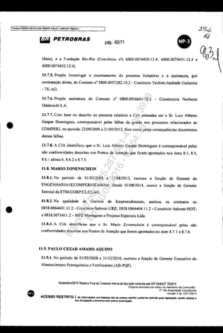 IProccs$050833S1-89:201".404,70001PR. Evento " ANEX09. Pitgina61
.:19~
•
•
•
~ PETROBRAS
pág.: 60/71
(Inea), e a Fundação
6000.0074452.12.4).
• ~?Bio-Rio (Convênios nOs 6000.0074450.12.4; 6000.0074451.12.4 e
11.7.5. Propôs homologar o encerramento do processo licitatório e a assinatura, por
contratação direta, do Contrato nO 0800.0057282.10.2 - Consórcio Techint-Andrade Gutierrez
- TE-AG.
11.7.6. Propôs assinatura do Contrato nO 0800.0056641.10.2 - Construtora Norberto
Odebrecht S.A.
11.7.7. Com base no descrito no presente relatório a CIA entendeu ser o Sr. Luiz Alberto
Gaspar Domingues, corresponsável pelas falhas de gestão nos processos relacionados ao
COMPERJ, no período 22/09/2009 a 21/05/2012, bem como pelas consequências decorrentes
dessas falhas.
11.7.8. A CIA identificou que o Sr. Luiz Alberto Gaspar Domingues é corresponsável pelas
não conformidades descritas nos Pontos de Atenção que foram apontados nos itens 8.1, 8.5,
8.6.1 alínea b, 8.6.2 e 8.7.5.
11.8. MARIO ZONENSCHEIN
11.8.1. No período de 01/03/2008 a 31/08/2013, exerceu a função de Gerente da
ENGENHARIAIIECOMPERJ/lEAROM. Desde 01/08/2014, exerce a função de Gerente
Setorial da ETM-CORP/CUCLAG.
11.8.2. Na qualidade de Gerente de Empreendimento. assinou os contratos ns
0858.0064401.11.2 - Consórcio ltaboraí-URE; 0858.0064404.11.2 - Consórcio ltaboraí-HDT;
e 0858.0071411.2 - MPE Montagens e Projetos Especiais Ltda.
11.8.3. A elA identificou que o Sr. Mario Zonenschein é corresponsável pelas não
conformidades descritas nos Pontos de Atenção que foram apontados no item 8.7.1 e 8.7.6.
11.9. PAULO CEZAR AMARO AQUlNO
11.9.1. No período de 01/05/2008 a 31/12/2010, exerceu a função de Gerente Executivo do
Abastecimento Petroquímica e Fertilizantes (AB-PQF).
Novembro/2014 Relat6rio Final da Comissão Interna de Apuração instituida peio DIP DABAST 70/2014
·'Onglna! assinado por rodos os membros da Comissão"
1". Via Autoridade Constituinte
Verslio 2 de 12/11/2014
ACESSO RESTRITO I As Infonnaç6aa ora tratadas elo de acesllo restrito conforme definido pela legllllaçlo. 8endo vedada a
sua dlvulgaçlo a terceiros 18m pr-évia autori:taçAo.
Impressopor:025.287.681-41Inq3979
Em:10/05/2016-02:04:19
 
