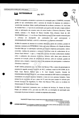 IF'rocosso 508J351-89201<O.<004.7000JPR. Evento 1. ANEXQQ, P<'Iglna 63
•
•
•
~ PETROBRAS
pág.: 62/71
•gestão do tipo centralizadora sobre o processo de inclusão de empresas em certames e -
controle das vencedoras. Sobre o perfil profissional do ex-diretor, comentou o Sr. José Lima
de Andrade Neto: (...) "que ele era centralizador, pois queria saber de tudo e exigia conhecer
todas as informações dos assuntos antes de serem levados à Diretoria Executiva." Neste
sentido, comenta o Sr. Heyder de Moura Carvalho Filho (Gerente Geral do AB-
PGVCOMPERJ) que (...) "o ex·Diretor Paulo Roberto promovia uma reunião trimestral para
a cobrança de desempenho das contratadas da qual participavam a
ENGENHARlAJIECOMPERJ, a AB-PGI, o declarante e as empresas contratadas"
11.10,6. Os assuntos de interesse do ex-diretor abrangiam valores de contratos, posição de
empresas e estimativa da PETROBRAS. Sobre este ponto, informou o Sr. Heyder de Moura
Carvalho Filho que "as informações referentes às licitações (empresas participantes, valores
envolvidos. ranking das propostas e estimativa Petrobras) eram de conhecimento do ex·
Diretor Paulo Roberto": e que (...) "tinha forte interesse em tomar conhecimento imediato
sobre o andamento das processos licitatórios, inclusive sobre datas para abertura de
propostas de licitação, prazos de adiamento da abertura, além do resultado, quando da
abertura com a relação e respectivos valores das propostas dos participames e estimativas
(Petrobras e empresas)."
11.10.7. Definiu juntamente com o Sr. Pedro José Barusco Filho, o prazo de apresentação de
proposta do segundo processo licitatório do HCC, conforme e-mail de 04/12/2009, do SI.
Paulo Cesar Barroso Martins para o Sr. José Eduardo Loureiro, Gerente da
ENGENHARIA/IECOMPERJ/lEUC, com minuta comentada do DlP relativo à solicitação de
encerramento do primeiro processo Iicitatório e início de novo processo licitatório. Nesta
minuta há um comentário de quc o prazo de 07 (sete) dias para cotação foi definido pelo
Gerente Executivo da Engenharia, SI. Pedro José Barusco Filho, junto ao ex-diretor do
Abastecimento, Sr. Paulo Roberto Costa.
11.10.8. Foi responsável, juntamente com o ex-diretor de Serviços, Sr. Renato de Souza
Duque, por submeter à D.E., por meio dos DIPs SIC, as solicitações de autorização para
instauração do processo licitatório. contendo as empresas selecionadas.
Novembro/2014 Relatório Final da Comissão In!erna de Apuração instituida pelo DIP DABASnO/2014
"Ongmal aSSinado por todos os membros da Comissão"
1" Via Autoridade Constituinte
VersAo 2de 1211112014
ACESSO RESTRITO I A8 Infonnaç6es ora tratadas alo da acesllO restrito confonne dafinldo pela legiSlaçlo. sendo vedlda a
eua divulgação 11 terceiros sem prévia autorlzaçlo.
Impressopor:025.287.681-41Inq3979
Em:10/05/2016-02:04:19
 