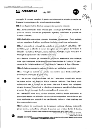 IProooS$() 5083351-89 20'.t..t04.70001PR, Evento 1, ANEX09, PéíjÍna 70
•
•
•
~ PETROBRAS pág.: 69/71
•empregados de empresas prestadores de serviços e representantes de empresas contratadas que
de alguma forma participaram dos procedimentos de contratação.
12.2. O item 8 deste relatório, detalha as ideias expostas na presente conclusão:
12.2.1. Foram estabelecidos prazos irrealistas para a construção do COMPERJ. O ajuste de
prazos de execução com base em planejamento regressivo comprometeu a qualidade das
licitações c contratos;
12.2.2. Indefinições nos projetos extramuros impactaram O cronograma. Como resultado,
contratos necessitaram de aditivos para hibernar instalações e condicionar equipamentos;
12.2.3. A antecipação da contratação das unidades de processo (UDAV, UCR, HCC e HDT
de Médios), sem a definição do modelo de negócio, que seria aplicado às Unidades de
Utilidades e Geração de Hidrogênio, causou prejuízos à PETROBRAS pela necessidade de
hibernação de equipamentos e das Unidades de Processo;
12.2.4. Falta de evidências que confirmem as justificativas apresentadas para contratação
direta, especificamente em relação à contratação por inexigibilidade do Consórcio TUC para a
construção das Unidades de Geração de Vapor e Energia, Tratamento de Água e Efluentes;
12.2.5. Inclusão de empresas nos processos Iicitatórios sem justificativas consistentes;
12.2.6. Formação de Comissão de Licitação com membros sem a devida qualificação e
experiência em contratações de grande porte;
12.2.7. Os processos licitatórios da UDAV, UCR, HCC. entre outros, foram iniciados sem que
. os projetos básicos e os respectivos FEEDs estivessem concluídos. Essa situação trouxe
maiores riscos para as licitantes, no que tange a incertezas de escopo, com consequente
elevação dos custos. Também pode ter refletido negativamente no necessário nivelamento das
propostas. Durante a execução das obras ensejou aditivos de prazo e valor;
12.2.8. Ocorreram, em 09 (nove) processos analisados, sucessivas revisões de estimativa de
preços (após abertura das propostas), com justificativas inconsistentes. Tais estimativas, por
vezes questionadas pelo responsàvel por sua elaboração, podem ter criado condições para
direcionamento de contratos;
12.2.9. Aceitação de condicionantes de licenciamento ambiental abusivas, contrariando
parecer jurídico, resultando na celebração de convênio com o Estado do Rio de Janeiro,
Novembro/2014 Relal6rio Final da Comissão Inlerna de Apuração insliluida pelo DI? oABAST 7012014
'Orlgmal assmadO por todos os membros da ComIssão'
1a. Via A uton"dade Constituinte
Versão 2 de 12/1112014
ACESSO RESTRITO I As informações ora tratadas aio de acesso IlIstrlto conforme definido pela legiaiaçlo. sendo vedada a
sua divulgação a terceiros sem prévia autorlza;lo,
Impressopor:025.287.681-41Inq3979
Em:10/05/2016-02:04:19
 