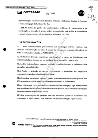IProcesso 5OB3351-89 2014 404.70001PR, Evento " ANEX09, PlIgina 71
•
•
•
lil.iI PETROBRAS
pág.: 70171
e com a participação da Fundação Bio-Rio;
12.2.10. As falhas de gestão. não confonnidades. problemas de planejamento e de
coordenação na execução do projeto podem ter contribuído para facilitar a ocorrência de
eventuais ações criminosas sob investigação pela Operação Lava Jato.
13.RECOMENDAÇÕES
13.1. Definir corporativamente procedimentos que estabeleçam critérios objetivos para
definição e unifonnização dos filtros de seleção de empresas. de necessária observância em
todas as contratações realizadas na PETROBRAS.
13.2. Estabelecer diretrizes corporativas para disciplinar as razões de justificativas para
eventual inclusão de empresas que não atendam a algum dos critérios cstabelecidos.
13.3. Adotar medidas eficazes para que a legislação, os padrões internos e as melhores práticas
de negócio sejam obedecidas.
13.4. Avaliar a aplicação de sanções administrativas e trabalhistas aos empregados
responsáveis pelas não confonnidades identificadas.
13.5. Quantificar os possíveis prejuízos, gerados pelas falhas das contratações apuradas pela
ClA. e considerar medidas legais necessárias ao ressarcimento da PETROBRAS.
13.6. Avaliar e ouvir a posição de escritório criminalista sobre a obrigação legal de encaminhar
este relatório ao Ministério Público e outras autoridades públicas. tendo em vista a natureza dos
fatos tratados neste relatório e seus anexos.
13.7. Dar prosseguimento às apurações, caso seja necessário, quando do recebimento das
respostas do Sr. Paulo Roberto Costa. bem como em caso de infonnações supervenientes.
Novembro/2014 Relalório Final da Comiss!o Interna de Apuração instituida pelo DIP DABAST 70/2014
"Onglnal aSSinado por rodos os membros da ComIssão'"
1" Via Autoridade Constàuinte
Versão 2 de 12/1112014
ACESSO RESTRITO I As informaçÓes ara tratadas do de acesso restrito conforme- definido pela 1-o'.laçlo, eendo vedada a
sua dlvulgaçio 8 terceiros sem prévia autorizaçlo.
Impressopor:025.287.681-41Inq3979
Em:10/05/2016-02:04:19
 