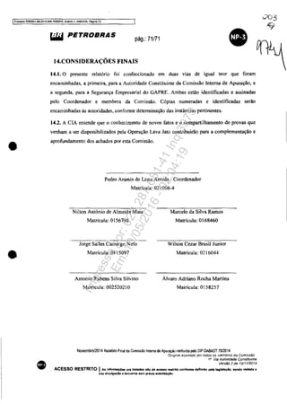 IPf1X:eSSO 5083351-89.2014.404.7000JPR, EI9I1to 1. ANEX09. Pagina 72
•
•
•
~ PETROBRAS pág.: 71/71
•14.CONSIDERAÇÕES FINAIS
14.1. O presente relatório foi confeccionado em duas vias de igual teor que foram
encaminhadas. a primeira, para a Autoridade Constituinte da Comissão Interna de Apuração, e
a segunda, para a Segurança Empresarial do GAPRE. Ambas estão identificadas e assinadas
pelo Coordenador e membros da Comissão. Cópias numeradas e identificadas serão
encaminhadas às autoridades, conforme determinação das instâncias pertinentes.
14.2. A CIA entende que o conhecimento de novos fatos e o compartilhamento de provas que
venham a ser disponibilizados pela Operação Lava Jato contribuirão para a complementação e
aprofundamento dos achados por esta Comissão.
Pedro Aramis de Lima Arruda - Coordenador
Matrícula: 021006-4
Nilton Antônio de Almeida Maia
Matrícula: 0156798
Jorge Salles Camargo Neto
Matrícula: 0115097
Antonio Rubens Silva Silvino
Matrícula: 002520210
Marcelo da Silva Ramos
Matrícula: 0168460
Wilson Cezar Brasil Junior
Matrícula: 0216044
Álvaro Adriano Rocha Martins
Matrícula: 0158257
Novembro/2014 Relat6no Final da Comissão Interna de Apuração instituida pela DlP DABAST 7012014
·Oogma! assmaoo por todos os membros da Comissão'
ta Via Autondade Constituinre
Versão 2de 12/1112014
ACESSO RESTRITO I Aa Infannaç6es ora tratadaa alo de .c:elllo restrito conforme definido pela legislação, sendo vedada a
sua divulgado a terceiros sem pr&vla autorizaçio.
Impressopor:025.287.681-41Inq3979
Em:10/05/2016-02:04:19
 