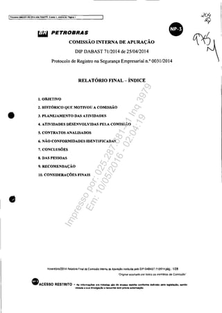 IProOO$so 5OS3351-89.2014.404.1000fPR, Evento 1, ANEX08, Página 1
•
•
liMI PETROBRAS
COMISSÃO INTERNA DE APURAÇÃO
DIP DABAST 71/2014 de 25/04/2014
Protocolo de Registro na Segurança Empresarial n.o
0031/2014
RELATÓRIO FINAL- ÍNDICE
1. OBJETIVO
2. HISTÓRICO QUE MOTIVOU A COMISSÃO
3. PLANEJAMENTO DAS ATIVIDADES
4. ATIVIDADES DESENVOLVIDAS PELA COMISSÃO
5. CONTRATOS ANALISADOS
li. NÃO CONFORMIDADES IDENTIFICADAS
7. CONCLUSÕES
8. DAS PESSOAS
9. RECOMENDAÇÃO
10. CONSIDERAÇÕES FINAIS
novembro/2014 Relatono Final da Comissão Interna de Apuração insl~uida pelo DIP OABAST 7112014 pág.: 1/28
"Original assinado por todos os membros da Comisslio··
• ACESSO RESTRITO - As Infonnaç6" ora tratadas lIio de aceuo restrito confonne definido pela l.g!.laçio, aando
vedada li sua divulgaçlo a terceiros 118m prévia 8Utoriuçio.
Impressopor:025.287.681-41Inq3979
Em:10/05/2016-02:04:19
 
