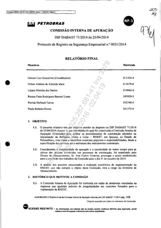 IProcesso5083351-89.2014.404.7OXlfPR, Evcn:o 1, ANEXOB. Péglna 2
•
~ PETROBRAS
COMISSÃO INTERNA DE APURAÇÃO
DIP DABAST 71/2014 de 25/04/2014
Protocolo de Registro na Segurança Empresarial n.o 0031/2014
RELATÓRIO FINAL
Membros Matricula
Gerson Luiz Gonc.lves (Coordenador) 011326-4
Nilton Antônio de Almeid. Maia 015679-8
Lázara Moreira dos Santos 014042-6
Renata Faria Rodrigues Baruzzi Lopes 595929·5
Patrick Horbach F.iron 012740-4
Paulo Roberto Povoa 541375-9
1. OBJETIVO
1.1. O presente relatório tem por objetivo atender ao disposto no DIP DABAST 71/2014
de 25/04/2014 (Anexo Il, por intermédio do qual foi constituida a Comissão Interna de
Apuração (Comissão) para avaliar os procedimentos de contratação adotados na
implantação da Refinaria Abreu e Lima - RNEST, em Ipojuca, no Estado de
Pernambuco, com vistas a identificar eventuais prejuízos e responsabilidades, desde a
especificação dos serviços até a assinatura dos instrumentos contratuais.
1.2. Considerando a complexidade da apuração e a necessidade de maior tempo para as
oitivas das pessoas envolvidas nos processos de contratação. foi autorizado pelo
Diretor de Abastecimento, Sr. José Carlos Cosenza, prorrogar o prazo estabelecido
para a conclusão dos trabalhos da Comissão para o dia 31 de outubro de 2014.
1.3. A análise dos assuntos relacionados à avaliação econômica da implementação da
RNEST, que não compôs o objeto desta Comissão, está a cargo da Diretoria de
Abastecimento.
2. HISTÓRICO QUE MOTIVOU A COMISSÃO
2.1. A Comissão Interna de Apuração foi instituída em razão de denúncias veiculadas na
imprensa que apontam indícios de irregularidades em contratos firmados para a
implantação da RNEST.
novemllro/2014 Relalóno Final da Comissão Inlerna de Apuração instltuida pelo DIP DABAST 7112014 pág.: 2/28
"Onginal assinado por todos os membros da Comissão'
• ACESSO RESTRITO .. As lnfonnaç6ea 01'1 tratadas 610 da "acesso restrito confonne deflnldo pela leglslaçlo. sendo
vedada a lua d1vuIgaçlO a terceiros sem préVia autorlzaçlo"
Impressopor:025.287.681-41Inq3979
Em:10/05/2016-02:04:19
 