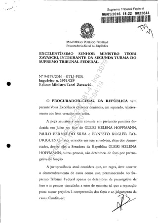 , j
,,'. ,
•
•
Supremo Tribunal Federal
06/05/2016 18:22 0022844
111111111111
MINISTÉRlO PÚBLICO FEDERAL
Procuradoria-Geral da República
EXCELENTÍSSIMO SENHOR MINISTRO TEORI
ZAVASCKI, INTEGRANTE DA SEGUNDA TURMA DO
SUPREMO TRIBUNAL FEDERAL.
N° 94179/2016 - GTLJ-PGR
Inquérito n. 3979/DF
Relator: Ministro Teori Zavascki
o PROCURADOR-GERAL DA REPÚBLICA vem
perante Vossa Excelência oferecer denúncia, em separado, relativa-
mente aos fatos versados nos autos.
A peça acusatória anexa consiste em pretensão punitiva de-
duzida em Juízo em face de GLEISI HELENA HOFFMANN,
PAULO BERNARDO SILVA e ERNESTO KUGLER RO-
DRIGUES. Os fatos versados em tese envolvem, além dos denun-
ciados, dentre eles a Senadora da República GLEISI HELENA
HOFFMANN, outras pessoas, não detentoras de foro por prerro-
. ,
gativa de função.
A jurisprudência atuaI considera que, em regra, deve ocorrer
o desm.elnbramento de casos como esse, permanecendo no Su-
premo Tribunal Federal apenas os detentores da prerrogativa de
foro e as pessoas vinculadas a estes de maneira tal que a separação
possa causar prejuízo à compreensão dos fatos e ao julgamento da
causa. Confira-se:
<7,""1~
~~
Impressopor:025.287.681-41Inq3979
Em:10/05/2016-02:04:19
 