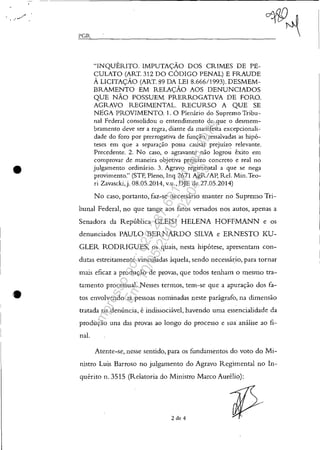 •
•
I'GR
"INQUÉRITO. IMPUTAÇÃO DOS CRIMES DE PE-
CULATO (ART. 312 DO CÓDIGO PENAL) E FRAUDE
À LICITAÇÃO (ART. 89 DA LEI 8.666/1993). DESMEM-
BRAMENTO EM RELAÇÃO AOS DENUNCIADOS
QUE NÃO POSSUEM PRERROGATIVA DE FORO.
AGRAVO REGIMENTAL. RECURSO A QUE SE
N.EGA PROVIMENTO. 1. O Plenário do Supremo Tribu-
nal Federal consolidou o entendimento de que o desmem-
bramento deve ser a regra, diante da manifesta excepcionali-
dade do foro por prerrogativa de função, ressalvadas as hipó-
teses em que a separação possa causar prejuízo relevante.
Precedente. 2. No caso, o agravante não logrou êxito em
comprovar de .maneira objetiva prejuízo concreto e real no
julgamento ordinário. 3. Agravo regimental a que se nega
provimento." (STF, Pleno, Inq 2671 AgR/AI~ ReI, Min. Teo-
ri Zavascki,j. 08.05.2014, v.u., DJE de 27.05.2014)
No caso, portanto, faz-se necessário manter no Supremo Tri-
bunal Federal, no que tange aos fatos versados nos autos, apenas a
Senadora da República GLEISI HELENA HOFFMANN e os
denunciados PAULO BERNARDO SILVA e ERNESTO KU-
GLER RODRIGUES, os quais, nesta hipótese, apresentam con-
dutas estreitamente vinculadas àquela, sendo necessá~io, para tornar
mais eficaz a produção de provas, que todos tenham o mesmo tra-
tamento processual. Nesses termos, tem-se que a apuração dos fa-
tos envolvendo as pessoas nominadas neste parágrafo, na dimensão
tratada na denúncia, é indissociável, havendo uma essencialidade da
produção una das provas ao longo do processo e sua análise ao fi-
nal.
Atente-se, nesse sentido, para os fundamentos do voto do Mi-
nistro Luis Barroso no julgamento do Agravo Regimental no In-
quérito n. 3515 (Relatoria do Ministro Marco Aurélio):
2 de 4
Impressopor:025.287.681-41Inq3979
Em:10/05/2016-02:04:19
 