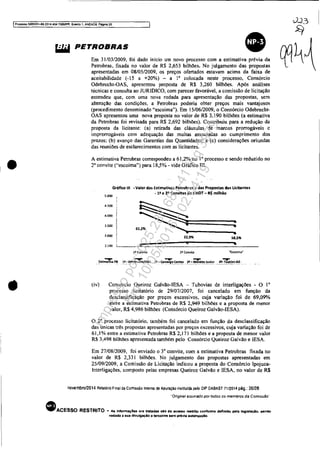 ~..2_~
51
IProX:eSSO 5083351-89.2014.4Q04.7QOOIPR, Ewnto 1, ANEXOS. Pégtna 20
•
•
PET:~::::'o; "'0;0<0;0om OO~oro'~~_ • ~_W!.. na~.A
Petrobras, fixada no valor de R$ 2,653 bilhões, No julgamento das propostas II IV 
apresentadas em 08/0512009, os preços ofertados estavam acima da faixa de
aceitabilidade (-15 a +20%) - a I' colocada neste processo, Consórcio
Odebrccht-OAS, apresentou proposta de R$ 3,260 bilhões. Após análises
técnicas e consulta ao JURIDICO, com parecer favorável, a comissão de licitação
entendeu que, com uma nova rodada para apresentação das propostas, sem
alteração das condições, a Petrobras poderia ohter preços mais vantajosos
(procedimento denominado "escoima"). Em 15/06/2009, o Consórcio Odebrecht-
OAS apresentou uma nova proposta no valor de R$ 3,190 bilhões (a estimativa
da Petrobras foi revisada para R$ 2,692 bilhões). Contribuiu para a redução da
proposta da licitante: (a) retirada das cláusulas de marcos prorrogáveis c
improrrogáveis com adequação das multas associadas ao cumprimento dos
prazos: (h) avanço das Garantias das Quantidades; e (c) considerações oriundas
das reuniões de esclarecimentos com as licitantes.
A estimativa Petrobras correspondeu a 61,2% no 10 processo e sendo reduzido no
2' convite ("escoima") para 18,5% - vide Gráfico 111.
(iv)
Gráfico 111 ~ Valor das E5tjmativ~5 Petrobras e das Propostas das Licitantes
5.000
- I!! e 29 Convite!l da UHOT - R$ milhão
4.500
~~;=:====:22.9% 18,596
4.000
3.500
'.000
.t~oo ll..___ ._.,!t~::-::__~:::::=~'======:::~·~___20 Convite Nbcoima~
Consórcio Queiroz Galvão-IESA - Tubovias de interligações - O l'
processo Iicitatório de 29/07/2007, foi cancelado em função da
desclassificação por preços excessivos, cuja variação foi de 69.09"10
entre a estimativa Petrobras de R$ 2,949 bilhões e a proposta de menor
valor, R$ 4,986 hilhões (Consórcio Queiroz Galvão-IESA).
o 2' processo licitatório. também foi cancelado em função da desclassificação
das únicas três propostas apresentadas por preços excessivos, cuja variação foi de
61,1% entre a estimativa Pctrobras R$ 2,171 bilhões e a proposta de menor valor
R$ 3,498 bilhões apresentada também pelo Consórcio Queiroz Galvão e lESA.
Em 27/08/2009, foi enviado o 3' convite, com a estimativa Petrobras fixada no
valor de R$ 2,33 I bilhões. No julgamento das propostas apresentadas em
25/09/2009, a Comissão de Licitação indicou a proposta do Consórcio lpojuca-
Interligações, composto pelas empresas Queiroz Galvão e lESA, no valor de R$
novembro12014 Relatório Final da Comissão Interna de Apuração instilufda pelo DIP DABAST 71/2014 pág.: 20/28
"Original asssnado por todos os memoros da Comissão·
• ACESSO RESTRITO - AI InformaçÔH ora tratadas aJo de aceno rasb'ito conforme definido pela laglslaçlo. aando
vedada a sua dlvUlgaçAo a tercelrotl .em préVIa autorização.
Impressopor:025.287.681-41Inq3979
Em:10/05/2016-02:04:19
 