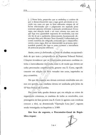 •
•
"-=-,--PGR_ _ _~_~-'
[...] Nessa linha, proponho que se estabeleça o cnteno de
que o desmembramento seja a regra geral, admitindo-se ex-
ceção nos casos em que os fatos relevantes estejam de tal
forma relacionados que o julgamento em separado possa
ocasionar prejuízo relevante à prestação jurisdicional. Como
regra, essa situação tende a ser mais comum nos casos em
que haja uma quantidade expressiva de envolvidos, mas esse
não há de ser o parâmetro determinante. Incorporando ob-
servação feita pelo Ministro Teori Zavascki e referendada por
outros membros do colegiado, acrescento que o desmembra-
mento, C01110 regra, deve ser determinado na primeira opor-
tunidade possível, tão logo se possa constatar a inexistência
de potencial prejuízo relevante.
Assim, como já alinhavado, na linha da absoluta excepcionali-
dade de que trata a jurisprudência do Supremo Tribunal Federal,
é forçoso reconhecer que os denunciados praticaram condutas es-
treita e essencialmente vinculadas entre si, de modo que devem ser
todos processados conjuntamente, perante essa E. Corte, especifi-
camente em relação aos fatos versados nos autos, imputados na
peça acusatória.
No que diz respeito aos demais eventuais envolvidos nos cri-
mes em. questão, suas condutas devem ser analisadas pelo Juízo da
13'Vara Federal de Curitiba.
Por outro lado, quadra destacar que, em relação ao cnme de
organização criminosa, as condutas de todos os envolvidos, com
prerrogativa de foro perante essa E. Corte (e agentes com condutas
conexas a eles), na denominada "Operação Lava Jato", seguem
sendo investigadas no Inquérito n. 3.989.
Em face do exposto, o Procurador-Geral da Repú-
blica requer:
3 de 4
Impressopor:025.287.681-41Inq3979
Em:10/05/2016-02:04:19
 