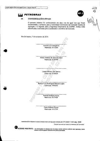 - - - - - - - ------------------------------------------------------------
IProoeS80 5OS3351-89 2014.404.70001PR, Evento 1. ANEXOS, PAgina 28
'.
~ PETROBRAS
10. CONSIDERAÇÕES FINAIS
o presente relatório foi confeccionado em duas vias de igual teor que foram
encaminhadas, a primeira, para a Autoridade Constituinte da Comissão Interna de
Apuração, e a segunda. para a Segurança Empresarial do GAPRE. Ambas estão
identificadas e assinadas pelo Coordenador e membros da Comissão.
Rio de Janeiro, 7 de novembro de 2014.
Gerson Luiz Gonçalves
Matrícula: 0113264
Nilton Antônio de Almeida Maia
Matrícula: 0156798
Lázara Moreir" dos Santos
Matricula: OI40426
Renata Faria Rodrigues Baruzzi Lopes
Matrícula: 5959295
Patrick Horbach Fairon
Matricula: 0127404
Paulo Roberto Povoa
Matrícula: 54 I3759
novemoro/2014 Relatório Final da Comissão Interna de Apuração instrtuida pelo DIP DABAST 71/2014 pág.: 28/28
"OnginB/ aSSinado por todos os membros da Comlss§o"
• ACESSO RESTRITO - A. 'nronna.... o,...........o .e .....0 nos""" conronn••"n'.o pe'. 'eg,.,..Oo, se.ao
vedada B eua diVUlgação 8 tereélros sem preVia lIutorlzaçAo.
Impressopor:025.287.681-41Inq3979
Em:10/05/2016-02:04:19
 