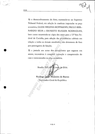 :.r~ .'"-, ,
•
•
,,-=-,,---PGR_ _ _ _ _"'0~
1) o desmembramento do feito, mantendo-'-se no Supremo
Tribunal Federal, em relação às condutas imputadas na peça
acusatória, GLEISI HELENA HOFFMANN, PAULO BER-
NARDO SILVA e ERNESTO KUGLER RODRIGUES,
bem como remetendo-se cópia dos autos para a 13'Vara Fe-
deral de Curitiba, para adoção das providências cabíveis em
relação a todos os demais envolvidos, não detentores de foro
por prerrogativa de função;
2) a juntada aos autos dos documentos que seguem em
anexo, necessários à completa instrução e compreensão do
caso e mencionados na peça acusatória.
016.
Procurador-Geral da República
4 de 4
Impressopor:025.287.681-41Inq3979
Em:10/05/2016-02:04:19
 