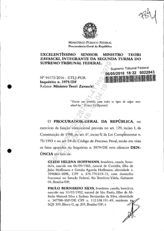 •
•
MINISTÉRIO PúBLICO FEDERAL
Procuradoria-Geral da República
EXCELENTÍSSIMO SENHOR MINISTRO TEOR!
ZAVASCKI, INTEGRANTE DA SEGUNDA TURMA DO
SUPREMO TRIBUNAL FEDERAL.
N° 9417212016 - GTLJ-PGR
Inquérito n. 3979/DF
Relator: Ministro Teori Zavascki
Supremo Tribunal Federal
06/05/2016 18:22 0022843
IIIIIIIUlII1111'11'1111"1IIIIIlI'" 1111'11'111'1'111'1''111IUI
"Existe um remédio para todos os tipos de wlpa: reco·
nhecê-Ias." (Franz Grillparzer)
o PROCURADOR-GERAL DA REPÚBLICA, no
exercício da função institucional prevista no art. 129, inciso I, da

Constituição de 1988, no art. 6°, inciso V, da Lei ~omplêmentar n.
75/1993 e no art. 24 do Código de Processo Penal, tendo em vista
os fatos apurados no Inquérito n. 3979/DF, vem oferecer DEN-
ÚNCIA em face de:
GLEISI HELENA HOFFMANN, brasileira, casada, Sena-
dora, nascida em 06/09/1965, natural de Curitiba, filha de
Julio Hoffulann e Getulia Agueda Hoffulann,' identidade n.
3996865-I1PR, CPF n. 676.770.619-15, com domicílio
funcional no Senado Federal, Ala Teotônio Vilela, Gabinete
04, Brasília/DF;
PAULO BERNARDO SILVA, brasileiro, casado, bancário,
nascido em 10/03/1952, natural de São Paulo, filho de Al-
fredo Manoel Silva e Sydnea Bermardes da Silva, identidade
n. 347788-SSP/DF, CPF n. 112.538.191-49: residente n
SQS 309, Bloco G, ap. 203, Brasília/DF; e
Impressopor:025.287.681-41Inq3979
Em:10/05/2016-02:04:19
 