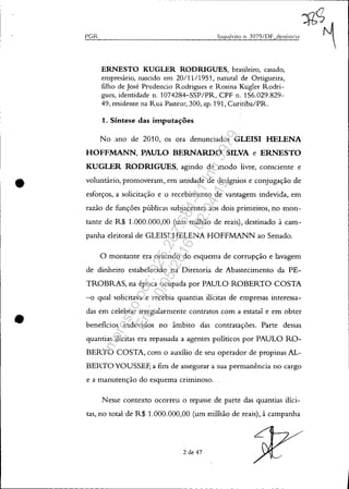 •
•
PGR
~<;
Inquérito 11. 3979/DF denÚl1ciJ ~
ERNESTO KUGLER RODRIGUES, brasileiro, casado,
empresário, nascido em 20/11/1951, natural de Ortigueira,
filho de José Prudencio Rodrigues e Rosina Kugler Rodri-
gues, identidade n. 1074284-SSP/PR, CPF n. 156.029.829-
49, residente na Rua Pasteur, 300, ap. 191, Curitiba/PRo
1. Síntese das imputações
No ano de 2010, os ora denunciados GLEISI HELENA
HOFFMANN, PAULO BERNARDO SILVA e ERNESTO
KUGLER RODRIGUES, agindo de modo livre, consciente e
voluntário, promoveram, em unidade de desígnios e conjugação de
esforços, a solicitação e o recebimento de vantagem indevida, em
razão de funções públicas subjacentes aos dois primeiros, no mon-
tante de R$ 1.000.000,00 (um milhão de reais), destinado à cam-
panha eleitoral de GLEISI HELENA HOFFMANN ao Senado.
o montante era oriundo do esquema de corrupção e lavagem
de dinheiro estabelecido na Diretoria de Abastecimento da PE-
TROBRAS, na época ocupada por PAULO ROBERTO COSTA
-o qual solicitava e recebia quantias ilícitas de empresas interessa-
das em celebrar irregularmente contratos com a estatal e em obter
beneficios indevidos no âmbito das contratações. Parte dessas
quantias ilícitas era repassada a agentes políticos por PAULO RO-
BERTO COSTA, com o auxílio de seu operador de propinas AL-
BERTOYOUSSEF, a fim de assegurar a sua permanência no cargo
e a manutenção do esquema criminoso.
N esse contexto ocorreu o repasse de parte das quantias ilíci-
tas, no total de R$ 1.000.000,00 (um milhão de reais), à campanha
2 de 47
Impressopor:025.287.681-41Inq3979
Em:10/05/2016-02:04:19
 