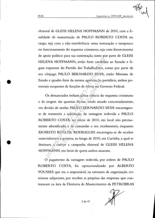 •
•
- --------------------------------------------------------------~
PGR
eleitoral de GLEISI HELENA HOFFMANN de 2010, com a fi-
nalidade de manutenção de PAULO ROBERTO COSTA no
cargo, seja com a não-interferência nessa nomeação e tampouco
no funcionamento do esquema criminoso, seja com fornecimento
de apoio político para sua sustentação, tanto por parte de GLEISI
HELENA HOFFMANN, então forte candidata ao Senado e fi-
gura expoente do Partido dos Trabalhadores, como por parte de
seu cônjuge, PAULO BERNARDO SILVA, então Ministro de
Estado e quadro forte da mesma agremiação partidária, ambos po-
tenciais ocupantes de funções de relevo no Governo Federal.
Os denunciados tinham plena ciência do esquema criminoso
e da origem das quantias ilícitas, tendo atuado concertadamente,
em divisão de tarefas: PAULO BERNARDO SILVA encarregou-
se de transmitir a solicitação da vantagem indevida a PAULO
ROBERTO COSTA, no início de 2010, em local não precisa-
mente identificado, e de comandar o seu recebimento, enquanto
ERNESTO KUGLER RODRIGUES encarregou-se de receber
materialmente a propina, ao longo de 2010, em Curitiba, a qual se
destinava a custear a campanha eleitoral de GLEISI HELENA
HOFFMANN, em favor de quem ambos atuavam.
O pagamento da vantagem indevida, por ordem de PAULO
ROBERTO COSTA, foi operacionalizado por ALBERTO
YOUSSEF, que era o responsável, na estrutura da organização cri-
minosa subjacente, por receber as propinas das empresas que con-
tratavam na área da Diretoria de Abastecimento da PETROBRAS
3 de 47
Impressopor:025.287.681-41Inq3979
Em:10/05/2016-02:04:19
 
