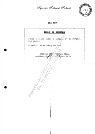 •
•
INQ 3979
TERMO DE JUNTADA
Junto a estes autos a petição nO 63729/2015
que segue.
Brasília, 31 de março de 2016 .
RODRIGO ~z FR~TAS SILVA
Analista J~iário~at. 2685
Impressopor:025.287.681-41Inq3979
Em:10/05/2016-02:04:19
 