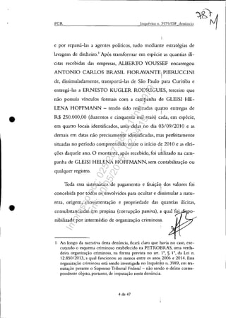 •
•
~P~G~IZ~______________________________~IIl~q~1I~él~·i~to~I~1.~3~9~7~01~1)~F_~(~lc~Il~Ú~Il(~""~~
e por repassá-las a agentes políticos, tudo mediante estratégias de
lavagem de dinheiro.1
Após transformar em espécie as quantias ilí-
citas recebidas das empresas, ALBERTO YOUSSEF encarregou
ANTONIO CARLOS BRASIL FIORAVANTE iPIERUCCINI
,
de, dissimuladamente, transportá-las de São Paulo para Curitiba e
entregá-las a ERNESTO KUGLER RODRIGUES, terceiro que
não possuía vínculos formais com a campanha de GLEISI HE-
LENA HOFFMANN - tendo sido realizadas quatro entregas de
!
R$ 250.000,00 (duzentos e cinquenta mil reais) cada, em espécie,
em quatro locais identificados, uma delas no dia 03/0912010 e as
demais em datas não precisamente identificadas, mas perfeitamente
situadas no período compreendido entre o início de 2010 e as elei-
ções daquele ano. O montante, após recebido, foi u~ilizado na cam-
panha de GLEISI HELENA HOFFMANN, sem contabilização ou
qualquer registro.
Toda essa sistemática de pagamento e fruiçãq dos valores foi,
concebida por todos os envolvidos para ocultar e d1ssimular a natu-
reza, origem, movimentação e propriedade das quantias ilícitas,
consubstanciadas em propina (corrupção passiva), a qual foi
nibilizada por intermédio de organização criminosa.
1 Ao longo da narrativa desta denúncia, ficará claro que havia no caso, exe-
cutando o esquema criminos9 estabelecido na PETROBRAS, uma verda-
deira organização criminosa, na forma prevista no art. 10
, § 10
, da Lei n.
12.85012013, a qual funcionou ao menos entre os anos,2006 e 2014. Essa
organização criminosa está sendo investigada no Inquéri~o n. 3989, em tra-
mitaçào perante o Supremo Tribunal Federal - nào sendo o delito corres-
pondente objeto, portanto, de imputação nesta denúncia.
4 de 47
Impressopor:025.287.681-41Inq3979
Em:10/05/2016-02:04:19
 