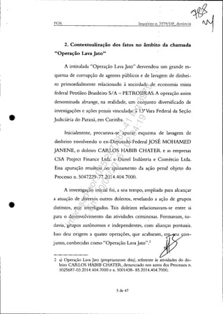 •
•
PGR
.. 1t$
Inquérito n.3979/I)F denÚncia ~
2. Contextualização dos fatos no âmbito da chamada
"Operação Lava Jato"
A intitulada "Operação Lava Jato" desvendou um grande es-
quema de corrupção de agentes públicos e de lavagem de dinhei-
ro primordialmente relacionado à sociedade de. economia mista
federal Petróleo Brasileiro SIA - PETROBRAS. A operação assim
denominada abrange, na realidade, um conjunto diversificado de
investigações e ações penais vinculadas à 13"Vara Federal da Seção
Judiciária do Paraná, em Curitiba.
Inicialmente, procurava-se apurar esquema de lavagem de
dinheiro envolvendo o ex-Deputado Federal JOSÉ MOHAMED
JANENE, o doleiro CARLOS HABIB CHATER e as empresas
CSA Project Finance Ltda. e Dunel Indústria e Comércio Ltda.
Essa apuração resultou no ajuizamento da ação penal objeto do
Processo n. 5047229-77.2014.404.7000.
A investigação inicial foi, a seu tempo, ampliada para alcançar
a atuação de diversos outros doleiros, revelando a ação de grupos
distintos, mas interligados. Tais doleiros relacionavam-se entre si
para o desenvolvimento das atividades criminosas. Formavam, to-
davia, grupos autônomos e independentes, com alianças pontuais.
Isso deu origem a quatro operações, que acabaram, e
junto, conhecidas como "Operação Lava Jato".2
2 a) Operação Lava Jato (propriamente dita), referente às atividades do do-
leiro CARLOS HABIB CHATER, denunciado nos autos dos Processos n.
5025687-03.2014.404.7000 e n. 5001438- 85.2014.404.7000;
5 de 47
Impressopor:025.287.681-41Inq3979
Em:10/05/2016-02:04:19
 