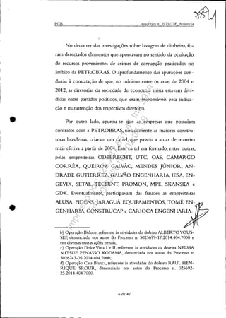 •
•
PGR
No decorrer das investigações sobre lavagem de dinheiro, fo-
ram detectados elementos que apontavam no sentido da ocultação
de recursos provenientes de crimes de corrupção praticados no
âmbito da PETROBRAS. O aprofundamento das apurações con-
duziu à constatação de que, no mínimo entre os anos de 2004 e
2012, as diretorias da sociedade de economia mista estavam divi-
didas entre partidos políticos, que eram responsáveis pela indica-
ção e manutenção dos respectivos diretores.
Por outro lado, apurou-se que as empresas que possuíam
contratos com a PETROBRAS, notadamente as maiores constru-
toras brasileiras, criaram um cartel, que passou a atuar de maneira
mais efetiva a partir de 2004. Esse cartel era formado, entre outras,
pelas empreiteiras ODEBRECHT, UTC, OAS, CAMARGO
CORRÊA, QUEIROZ GALVÃO, MENDES JÚNIOR, AN-
DRADE GUTIERREZ, GALVÃO ENGENHARIA, lESA, EN-
GEVIX, SETAL, TECHINT, PROMON, MPE, SKANSKA e
GDK. Eventualmente, participavam das fraudes as empreiteiras
ALUSA, FlDENS, JARAGUÁ EQUIPAMENTOS, TOMÉ EN-
GENHARIA, CONSTRUCAP e CARIOCA ENGENHARIA.
b) Operação Bidone, referente às atividades do doleiro ALBERTOYOUS-
SEF, denunciado nos autos do Processo n. 5025699-17.2014.404.7000 e
em diversas outras ações penais;
c) Operação Dolce Vitta I e lI, referente às atividades da doleira NELMA
MITSUE PENASSO KODAMA, denunciada nos autos do Processo n.
5026243-05.2014.404.7000;
d) Operação Casa Blanca, referente às atividades do doleiro RAUL HEN-
RIQUE SROUR, denunciado nos autos do Processo n. 025692-
25.2014.404.7000.
6 de 47
Impressopor:025.287.681-41Inq3979
Em:10/05/2016-02:04:19
 
