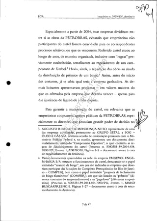•
•
peR
Especialmente a partir de 2004, essas empresas dividiram en-
tre si as obras da PETROBRAS, evitando que empreiteiras não
participantes do cartel fossem convidadas para os correspondentes
processos seletivos, ou que os vencessem. Referido cartel atuou ao
longo de anos, de maneira organizada, inclusive com "regras" pre-
viamente estabelecidas, semelhantes ao regulamento de um cam-
peonato de futebol.3
Havia, ainda, a repartição das obras ao modo
da distribuição de prêmios de um bingo.4
Assim, antes do início
dos certames, já se sabia qual seria a empresa ganhadora. As de-
mais licitantes apresentavam propostas - em valores maiores do
que os ofertados pela empresa que deveria vencer - apenas para
dar aparência de legalidade à falsa disputa.
Para garantir a manutenção do cartel, era relevante que as
empreiteiras cooptassem agentes públicos da PETROBRAS, espe-
cialmente os diretores, que possuíam grande poder de decisão no
3 AUGUSTO RIBEIRO DE MENDONÇA NETO, representante de uma
das empresas cartelizadas, pertencente ao GRUPO SETAL, a SOG -
ÓLEO E GÁS SIA, celebrou acordo de colaboração premiada com o Mi-
nistério Público Federal e, na ocasião, apresentou um documento, dissi-
muladamente intitulado "Campeonato Esportivo", o qual continha as re-
gras de funcionamento do cartel (Processo n. 5083351-89.2014.404.
7000/PR, Evento 1, ANEX010, Páginas 1-5 - documento anexo à cota
de encaminhamento da denúncia).
4 Vários documentos apreendidos na sede da empresa ENGEVIX ENGE-
NHARIA SIA retratam o funcionamento do cartel; destacando-se o papel
intitulado "reunião de bingo", em que são indicadas as empresas que deve-
riam participar das licitações do Complexo Petroquímico do Rio de Janei-
ro - COMPERJ, bem como o papel intitulado "proposta de fechamento
do bingo fluminense" (COMPERJ), em que são listados os "prêmios" (di-
versos contratos do empreendimento) e os "jogadores" (diferentes emprei-
teiras) (Processo n. 5083351-89.2014.404.7000/PR, Evento 1, MAND
BUSCAAPREENCll, Páginas 1-27 - documento anexo à cota de enca-
minhamento da denúncia).
7 de 47
Impressopor:025.287.681-41Inq3979
Em:10/05/2016-02:04:19
 