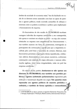 •
•
- - ---- ----------------------~-------------
PCR
âmbito da sociedade de economia mista.5
Isso foi facilitado em ra-
zão de os diretores serem nomeados com base no apoio de parti-
dos e agentes políticos, tendo ocorrido comunhão de esforços e
interesses entre os poderes econômico e político para implantação
e funcionamento do esquema.
Os funcionários de alto escalão da PETROBRAS recebiam
vantagens indevidas das empresas cartelizadas e, em contrapartida,
não apenas se omitiam em relação ao cartel- ou seja, não criavam
obstáculos ao esquema nem atrapalhavam seu funcionamento -,
mas também atuavam em favor das construtoras, restringindo os
participantes das convocações e agindo para que a empreiteira es-
colhida pelo cartel fosse a vencedora do certame. Ademais, esses
funcionários permitiam negociações diretas injustificadas, celebra-
vam aditivos desnecessários e com preços excessivos, aceleravam
contratações com supressão de etapas relevantes e vazavam infor-
mações sigilosas, entre outras irregularidades, todas em prol das
empresas cartelizadas.
Os valores ilícitos, porém, destinavam-se não apenas aos
diretores da PETROBRAS, mas também aos partidos po-
líticos e agentes (sobretudo parlamenta~es) responsáveis pela
indicação e manutenção daqueles nos cargos. Tais quantias eram
repassadas aos agentes políticos de maneira periódica e
ordinária, e também de forma episódica e extraordinária
5 A PETROBRAS, na época, possuía as seguintes Diretorias: Financeira; Gás
e Energia; Exploração e Produção;Abastecimento; Internacional; Serviços.
8 de 47
Impressopor:025.287.681-41Inq3979
Em:10/05/2016-02:04:19
 
